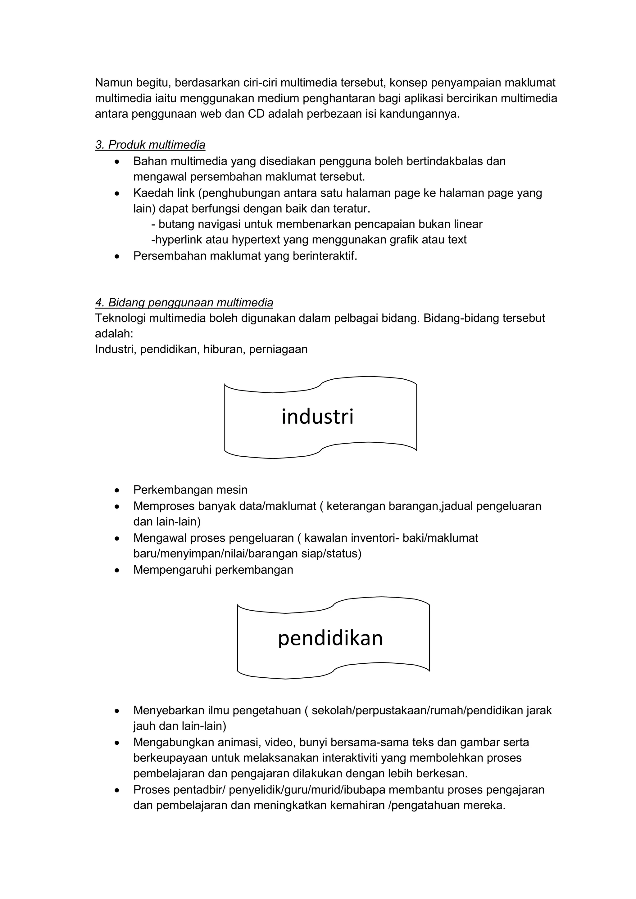 Namun begitu, berdasarkan ciri-ciri multimedia tersebut, konsep penyampaian maklumat
multimedia iaitu menggunakan medium penghantaran bagi aplikasi bercirikan multimedia
antara penggunaan web dan CD adalah perbezaan isi kandungannya.
3. Produk multimedia
 Bahan multimedia yang disediakan pengguna boleh bertindakbalas dan
mengawal persembahan maklumat tersebut.
 Kaedah link (penghubungan antara satu halaman page ke halaman page yang
lain) dapat berfungsi dengan baik dan teratur.
- butang navigasi untuk membenarkan pencapaian bukan linear
-hyperlink atau hypertext yang menggunakan grafik atau text
 Persembahan maklumat yang berinteraktif.
4. Bidang penggunaan multimedia
Teknologi multimedia boleh digunakan dalam pelbagai bidang. Bidang-bidang tersebut
adalah:
Industri, pendidikan, hiburan, perniagaan
 Perkembangan mesin
 Memproses banyak data/maklumat ( keterangan barangan,jadual pengeluaran
dan lain-lain)
 Mengawal proses pengeluaran ( kawalan inventori- baki/maklumat
baru/menyimpan/nilai/barangan siap/status)
 Mempengaruhi perkembangan
 Menyebarkan ilmu pengetahuan ( sekolah/perpustakaan/rumah/pendidikan jarak
jauh dan lain-lain)
 Mengabungkan animasi, video, bunyi bersama-sama teks dan gambar serta
berkeupayaan untuk melaksanakan interaktiviti yang membolehkan proses
pembelajaran dan pengajaran dilakukan dengan lebih berkesan.
 Proses pentadbir/ penyelidik/guru/murid/ibubapa membantu proses pengajaran
dan pembelajaran dan meningkatkan kemahiran /pengatahuan mereka.
industri
pendidikan
 