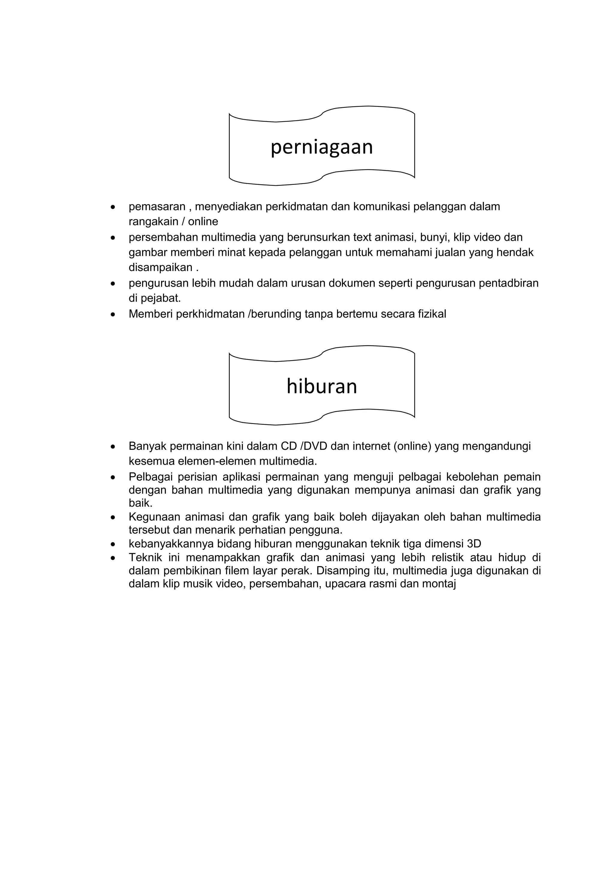  pemasaran , menyediakan perkidmatan dan komunikasi pelanggan dalam
rangakain / online
 persembahan multimedia yang berunsurkan text animasi, bunyi, klip video dan
gambar memberi minat kepada pelanggan untuk memahami jualan yang hendak
disampaikan .
 pengurusan lebih mudah dalam urusan dokumen seperti pengurusan pentadbiran
di pejabat.
 Memberi perkhidmatan /berunding tanpa bertemu secara fizikal
 Banyak permainan kini dalam CD /DVD dan internet (online) yang mengandungi
kesemua elemen-elemen multimedia.
 Pelbagai perisian aplikasi permainan yang menguji pelbagai kebolehan pemain
dengan bahan multimedia yang digunakan mempunya animasi dan grafik yang
baik.
 Kegunaan animasi dan grafik yang baik boleh dijayakan oleh bahan multimedia
tersebut dan menarik perhatian pengguna.
 kebanyakkannya bidang hiburan menggunakan teknik tiga dimensi 3D
 Teknik ini menampakkan grafik dan animasi yang lebih relistik atau hidup di
dalam pembikinan filem layar perak. Disamping itu, multimedia juga digunakan di
dalam klip musik video, persembahan, upacara rasmi dan montaj
gfhdhhhperniagaan
gfhdhhhhiburan
 