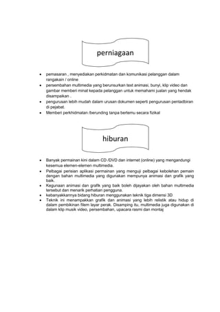  pemasaran , menyediakan perkidmatan dan komunikasi pelanggan dalam
rangakain / online
 persembahan multimedia yang berunsurkan text animasi, bunyi, klip video dan
gambar memberi minat kepada pelanggan untuk memahami jualan yang hendak
disampaikan .
 pengurusan lebih mudah dalam urusan dokumen seperti pengurusan pentadbiran
di pejabat.
 Memberi perkhidmatan /berunding tanpa bertemu secara fizikal
 Banyak permainan kini dalam CD /DVD dan internet (online) yang mengandungi
kesemua elemen-elemen multimedia.
 Pelbagai perisian aplikasi permainan yang menguji pelbagai kebolehan pemain
dengan bahan multimedia yang digunakan mempunya animasi dan grafik yang
baik.
 Kegunaan animasi dan grafik yang baik boleh dijayakan oleh bahan multimedia
tersebut dan menarik perhatian pengguna.
 kebanyakkannya bidang hiburan menggunakan teknik tiga dimensi 3D
 Teknik ini menampakkan grafik dan animasi yang lebih relistik atau hidup di
dalam pembikinan filem layar perak. Disamping itu, multimedia juga digunakan di
dalam klip musik video, persembahan, upacara rasmi dan montaj
gfhdhhhperniagaan
gfhdhhhhiburan
 