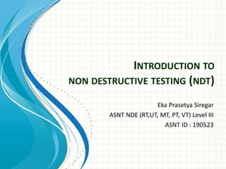 INTRODUCTION TO
NON DESTRUCTIVE TESTING (NDT)
Eka Prasetya Siregar
ASNT NDE (RT,UT, MT, PT, VT) Level III
ASNT ID : 190523
 