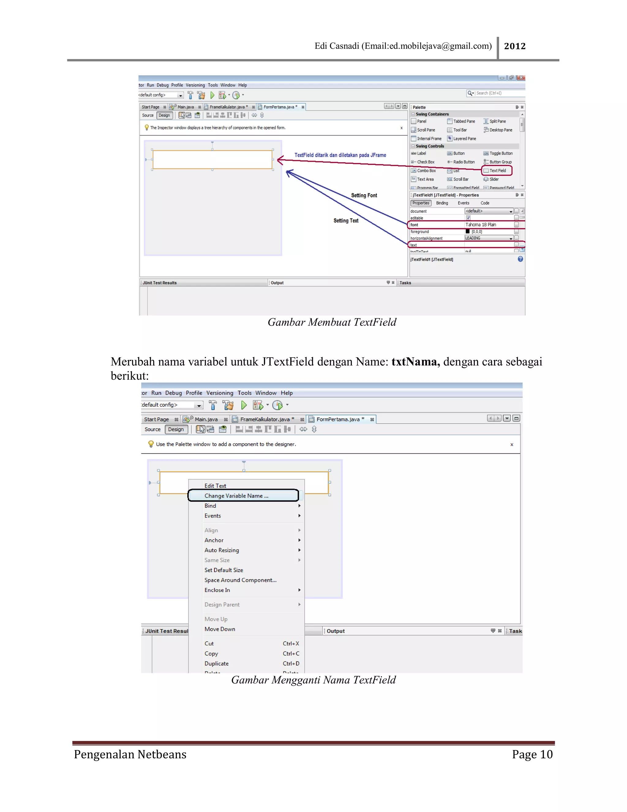 Edi Casnadi (Email:ed.mobilejava@gmail.com)   2012




                                   Gambar Membuat TextField


      Merubah nama variabel untuk JTextField dengan Name: txtNama, dengan cara sebagai
      berikut:




                            Gambar Mengganti Nama TextField




Pengenalan Netbeans                                                                       Page 10
 