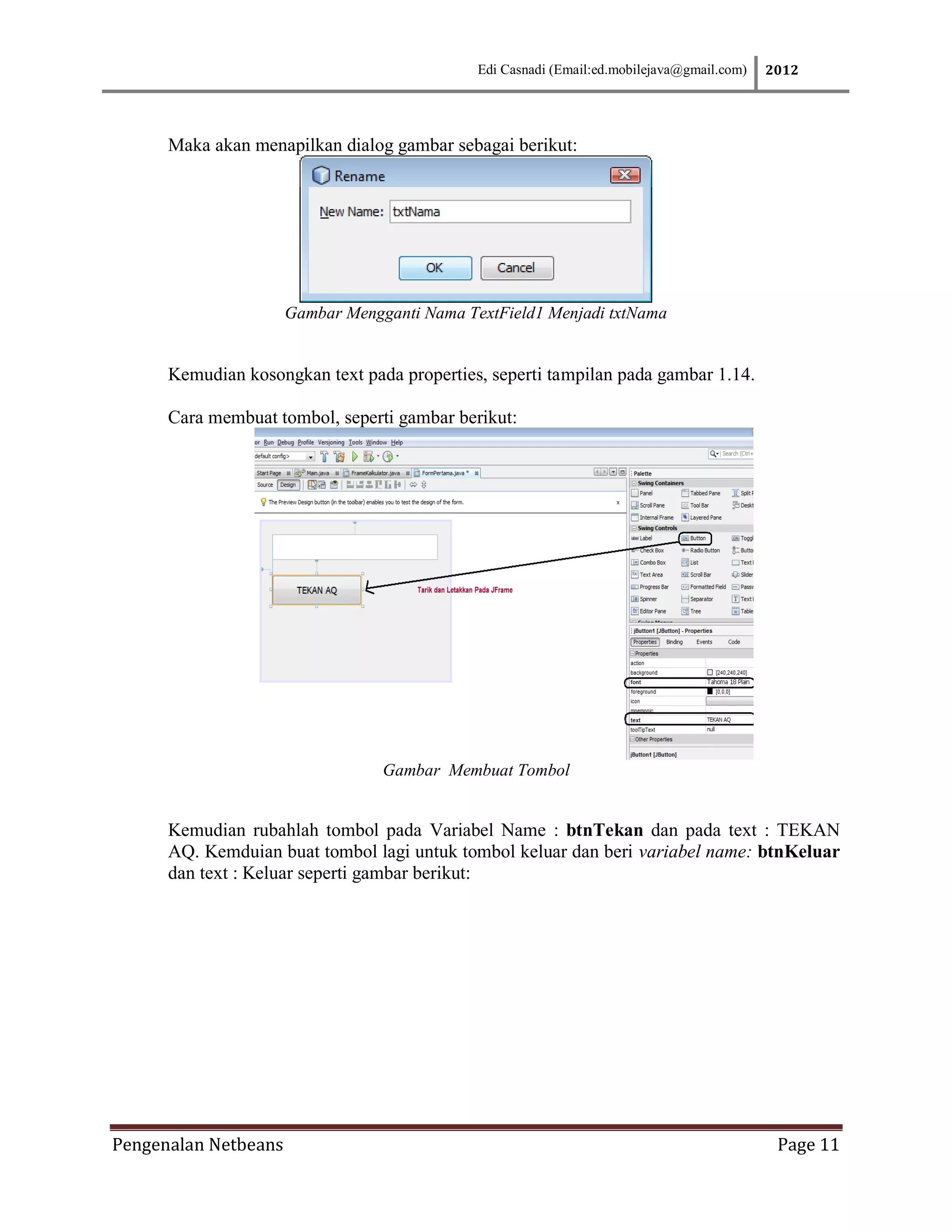 Edi Casnadi (Email:ed.mobilejava@gmail.com)   2012




      Maka akan menapilkan dialog gambar sebagai berikut:




                      Gambar Mengganti Nama TextField1 Menjadi txtNama


      Kemudian kosongkan text pada properties, seperti tampilan pada gambar 1.14.

      Cara membuat tombol, seperti gambar berikut:




                                  Gambar Membuat Tombol


      Kemudian rubahlah tombol pada Variabel Name : btnTekan dan pada text : TEKAN
      AQ. Kemduian buat tombol lagi untuk tombol keluar dan beri variabel name: btnKeluar
      dan text : Keluar seperti gambar berikut:




Pengenalan Netbeans                                                                          Page 11
 