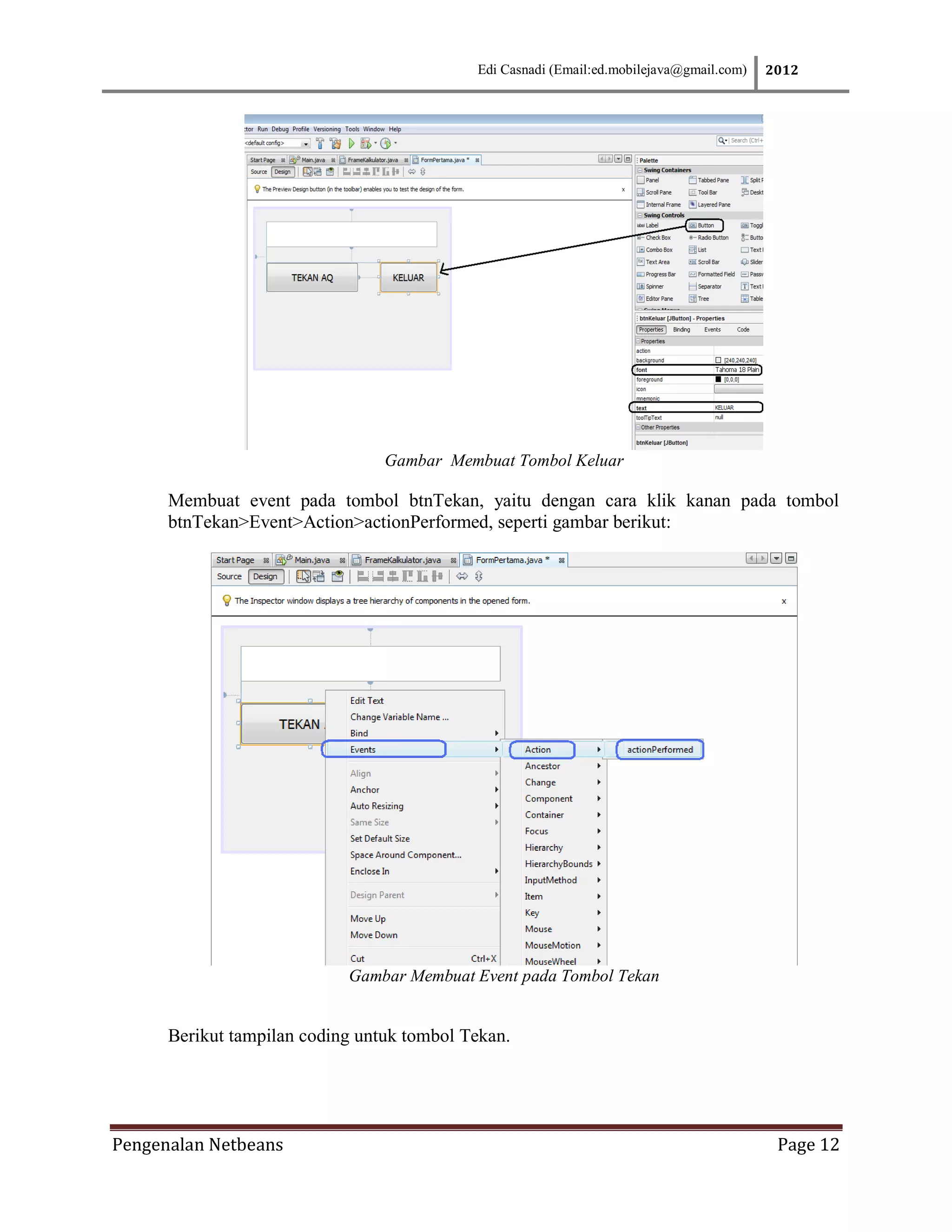 Edi Casnadi (Email:ed.mobilejava@gmail.com)   2012




                                 Gambar Membuat Tombol Keluar

      Membuat event pada tombol btnTekan, yaitu dengan cara klik kanan pada tombol
      btnTekan>Event>Action>actionPerformed, seperti gambar berikut:




                            Gambar Membuat Event pada Tombol Tekan


      Berikut tampilan coding untuk tombol Tekan.




Pengenalan Netbeans                                                                        Page 12
 