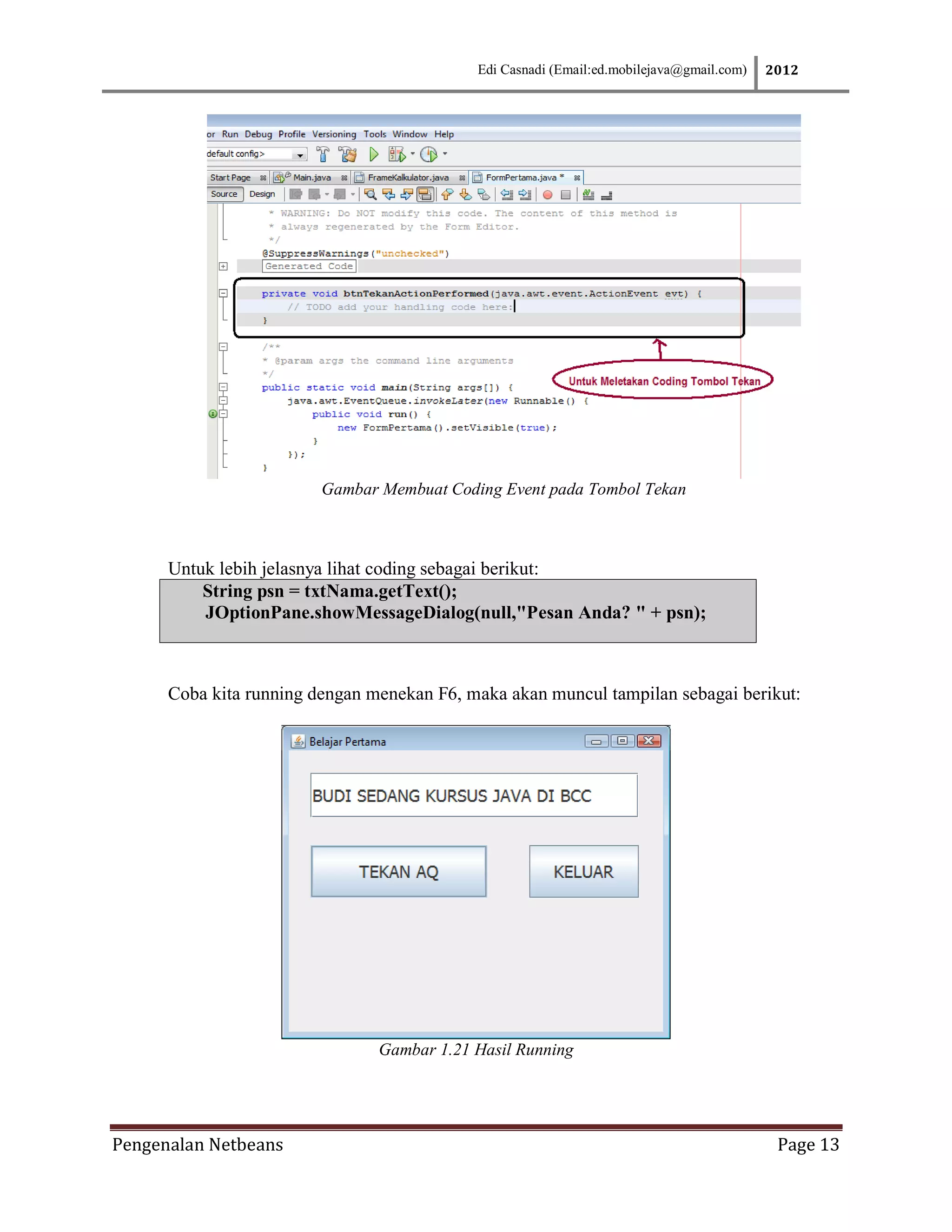 Edi Casnadi (Email:ed.mobilejava@gmail.com)   2012




                         Gambar Membuat Coding Event pada Tombol Tekan



      Untuk lebih jelasnya lihat coding sebagai berikut:
          String psn = txtNama.getText();
          JOptionPane.showMessageDialog(null,"Pesan Anda? " + psn);



      Coba kita running dengan menekan F6, maka akan muncul tampilan sebagai berikut:




                                Gambar 1.21 Hasil Running




Pengenalan Netbeans                                                                        Page 13
 