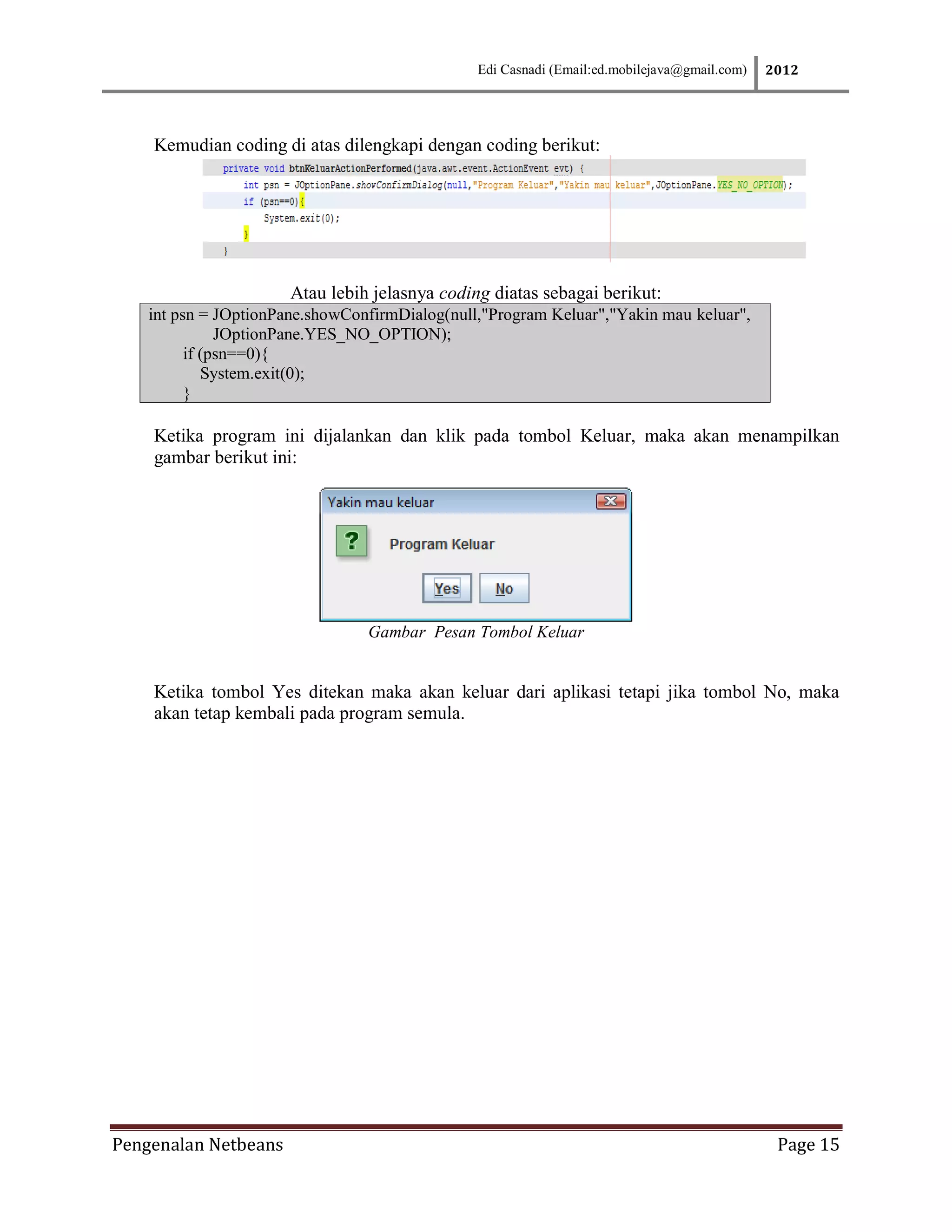 Edi Casnadi (Email:ed.mobilejava@gmail.com)   2012




    Kemudian coding di atas dilengkapi dengan coding berikut:




                       Atau lebih jelasnya coding diatas sebagai berikut:
    int psn = JOptionPane.showConfirmDialog(null,"Program Keluar","Yakin mau keluar",
               JOptionPane.YES_NO_OPTION);
          if (psn==0){
             System.exit(0);
          }

    Ketika program ini dijalankan dan klik pada tombol Keluar, maka akan menampilkan
    gambar berikut ini:




                                 Gambar Pesan Tombol Keluar


    Ketika tombol Yes ditekan maka akan keluar dari aplikasi tetapi jika tombol No, maka
    akan tetap kembali pada program semula.




Pengenalan Netbeans                                                                            Page 15
 