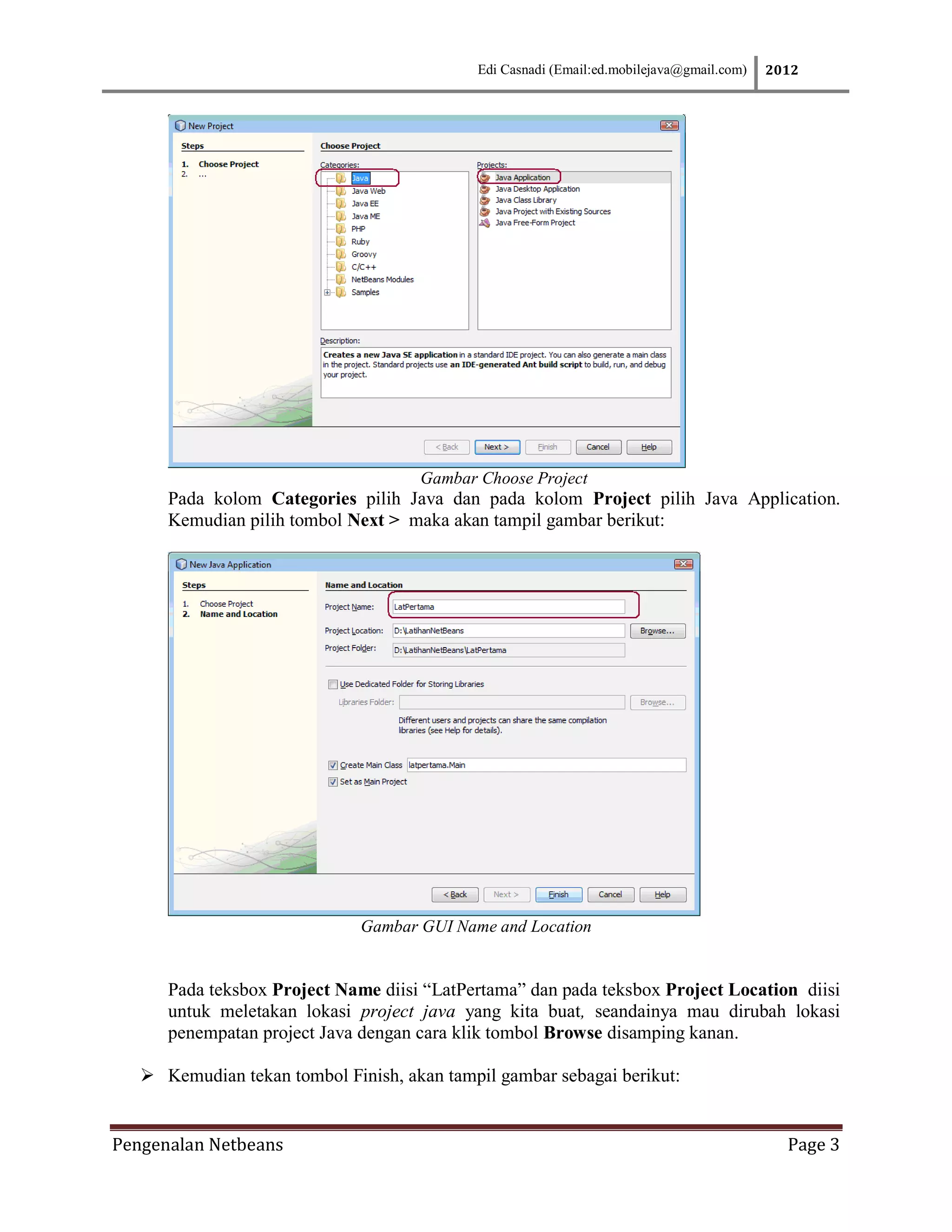Edi Casnadi (Email:ed.mobilejava@gmail.com)   2012




                                     Gambar Choose Project
      Pada kolom Categories pilih Java dan pada kolom Project pilih Java Application.
      Kemudian pilih tombol Next > maka akan tampil gambar berikut:




                              Gambar GUI Name and Location


      Pada teksbox Project Name diisi “LatPertama” dan pada teksbox Project Location diisi
      untuk meletakan lokasi project java yang kita buat, seandainya mau dirubah lokasi
      penempatan project Java dengan cara klik tombol Browse disamping kanan.

    Kemudian tekan tombol Finish, akan tampil gambar sebagai berikut:


Pengenalan Netbeans                                                                         Page 3
 