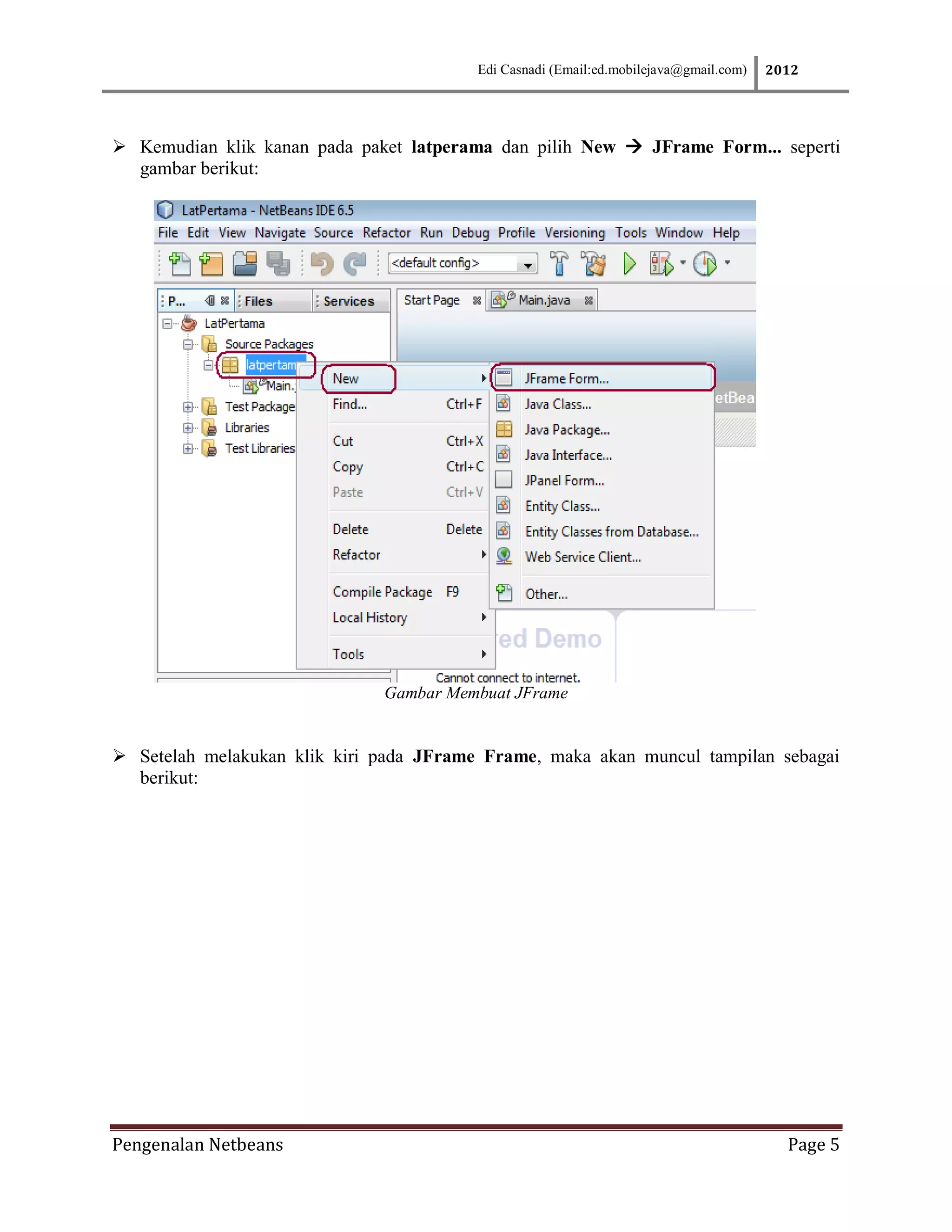 Edi Casnadi (Email:ed.mobilejava@gmail.com)   2012




 Kemudian klik kanan pada paket latperama dan pilih New  JFrame Form... seperti
  gambar berikut:




                              Gambar Membuat JFrame


 Setelah melakukan klik kiri pada JFrame Frame, maka akan muncul tampilan sebagai
  berikut:




Pengenalan Netbeans                                                                      Page 5
 