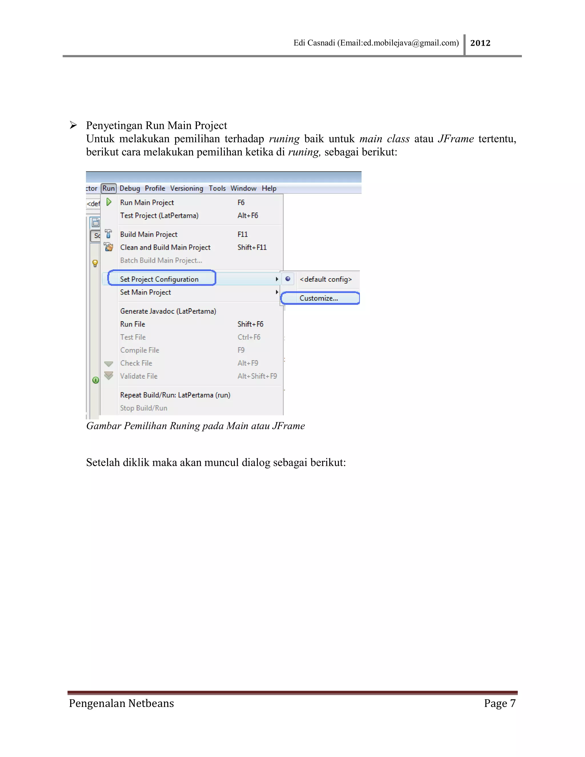 Edi Casnadi (Email:ed.mobilejava@gmail.com)   2012




 Penyetingan Run Main Project
  Untuk melakukan pemilihan terhadap runing baik untuk main class atau JFrame tertentu,
  berikut cara melakukan pemilihan ketika di runing, sebagai berikut:




   Gambar Pemilihan Runing pada Main atau JFrame


   Setelah diklik maka akan muncul dialog sebagai berikut:




Pengenalan Netbeans                                                                           Page 7
 