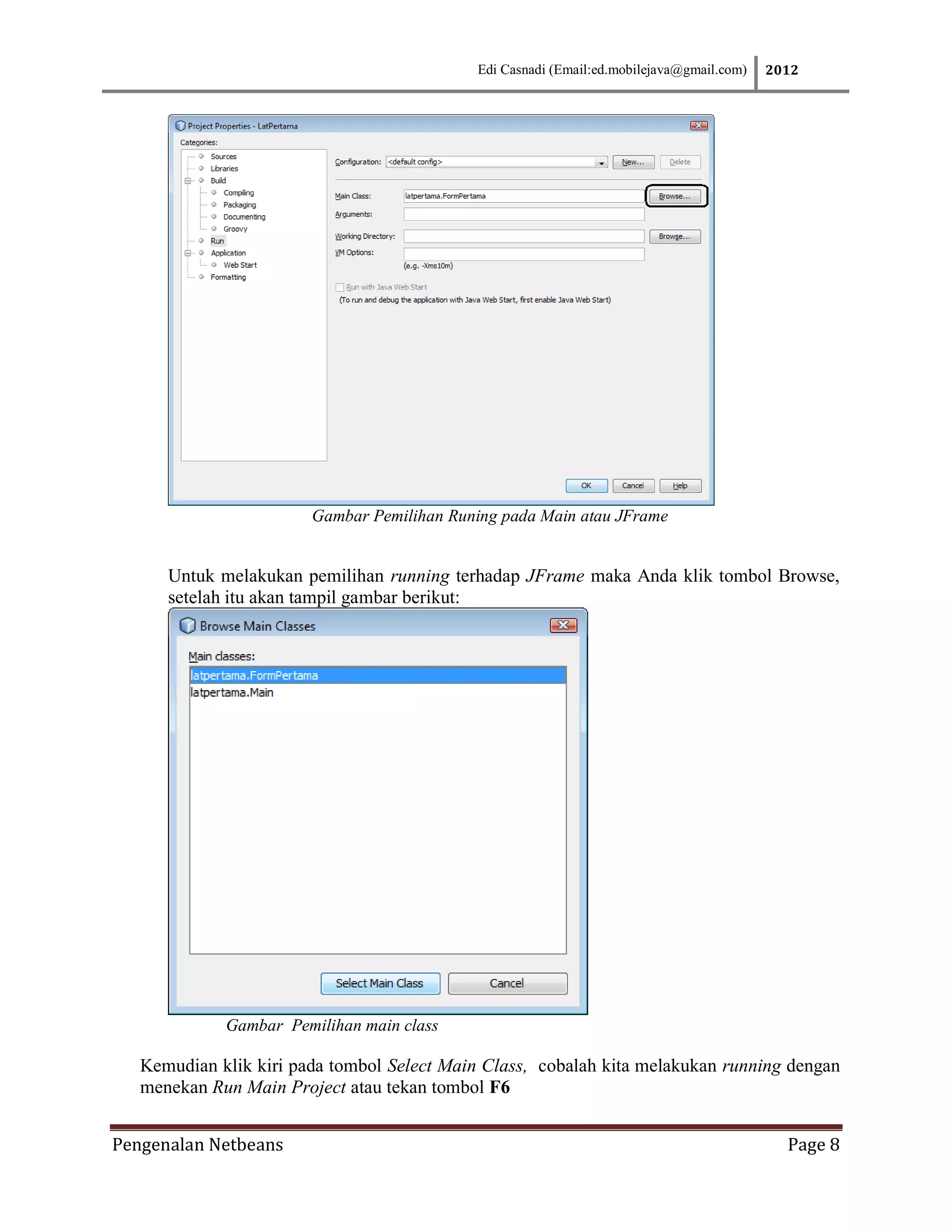 Edi Casnadi (Email:ed.mobilejava@gmail.com)   2012




                        Gambar Pemilihan Runing pada Main atau JFrame


      Untuk melakukan pemilihan running terhadap JFrame maka Anda klik tombol Browse,
      setelah itu akan tampil gambar berikut:




             Gambar Pemilihan main class

   Kemudian klik kiri pada tombol Select Main Class, cobalah kita melakukan running dengan
   menekan Run Main Project atau tekan tombol F6


Pengenalan Netbeans                                                                         Page 8
 