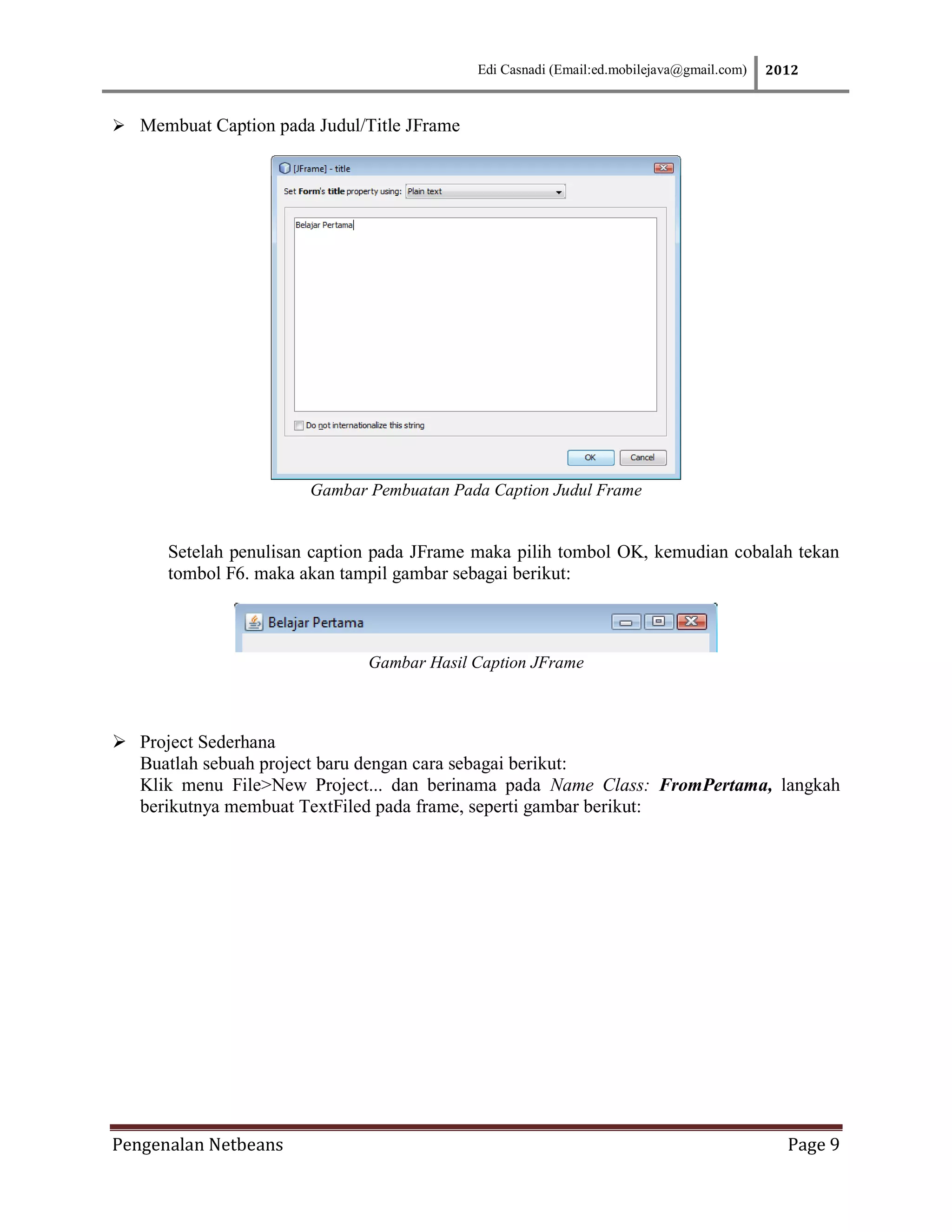Edi Casnadi (Email:ed.mobilejava@gmail.com)   2012



 Membuat Caption pada Judul/Title JFrame




                       Gambar Pembuatan Pada Caption Judul Frame


      Setelah penulisan caption pada JFrame maka pilih tombol OK, kemudian cobalah tekan
      tombol F6. maka akan tampil gambar sebagai berikut:



                              Gambar Hasil Caption JFrame



 Project Sederhana
  Buatlah sebuah project baru dengan cara sebagai berikut:
  Klik menu File>New Project... dan berinama pada Name Class: FromPertama, langkah
  berikutnya membuat TextFiled pada frame, seperti gambar berikut:




Pengenalan Netbeans                                                                         Page 9
 