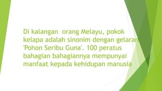 Di kalangan orang Melayu, pokok
kelapa adalah sinonim dengan gelaran
'Pohon Seribu Guna'. 100 peratus
bahagian bahagiannya mempunyai
manfaat kepada kehidupan manusia
 