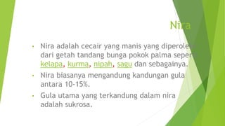 Nira
• Nira adalah cecair yang manis yang diperolehi
dari getah tandang bunga pokok palma seperti
kelapa, kurma, nipah, sagu dan sebagainya.
• Nira biasanya mengandung kandungan gula
antara 10-15%.
• Gula utama yang terkandung dalam nira
adalah sukrosa.
 
