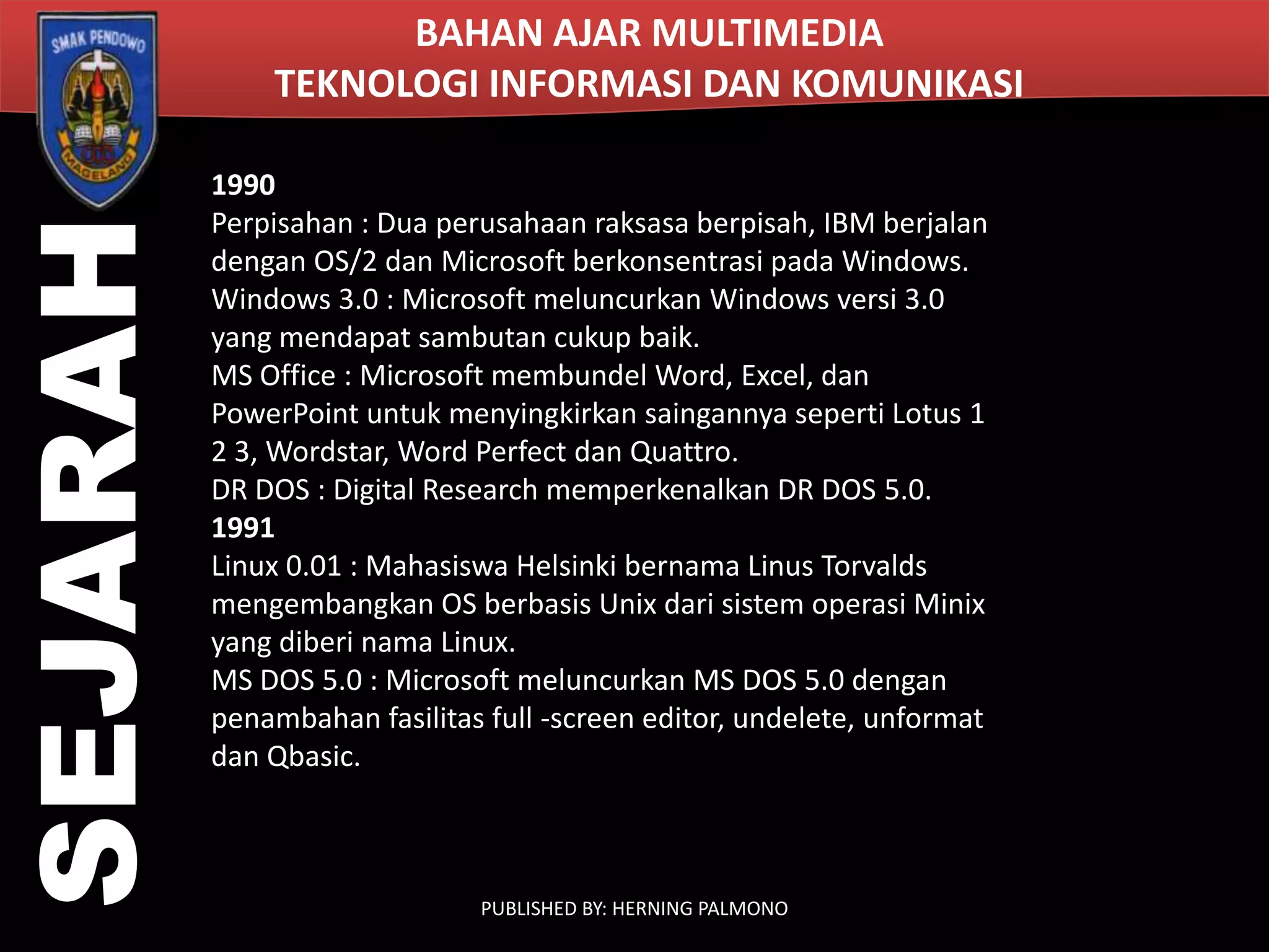 SEJARAH

BAHAN AJAR MULTIMEDIA
TEKNOLOGI INFORMASI DAN KOMUNIKASI
1990
Perpisahan : Dua perusahaan raksasa berpisah, IBM berjalan
dengan OS/2 dan Microsoft berkonsentrasi pada Windows.
Windows 3.0 : Microsoft meluncurkan Windows versi 3.0
yang mendapat sambutan cukup baik.
MS Office : Microsoft membundel Word, Excel, dan
PowerPoint untuk menyingkirkan saingannya seperti Lotus 1
2 3, Wordstar, Word Perfect dan Quattro.
DR DOS : Digital Research memperkenalkan DR DOS 5.0.
1991
Linux 0.01 : Mahasiswa Helsinki bernama Linus Torvalds
mengembangkan OS berbasis Unix dari sistem operasi Minix
yang diberi nama Linux.
MS DOS 5.0 : Microsoft meluncurkan MS DOS 5.0 dengan
penambahan fasilitas full -screen editor, undelete, unformat
dan Qbasic.

PUBLISHED BY: HERNING PALMONO

 