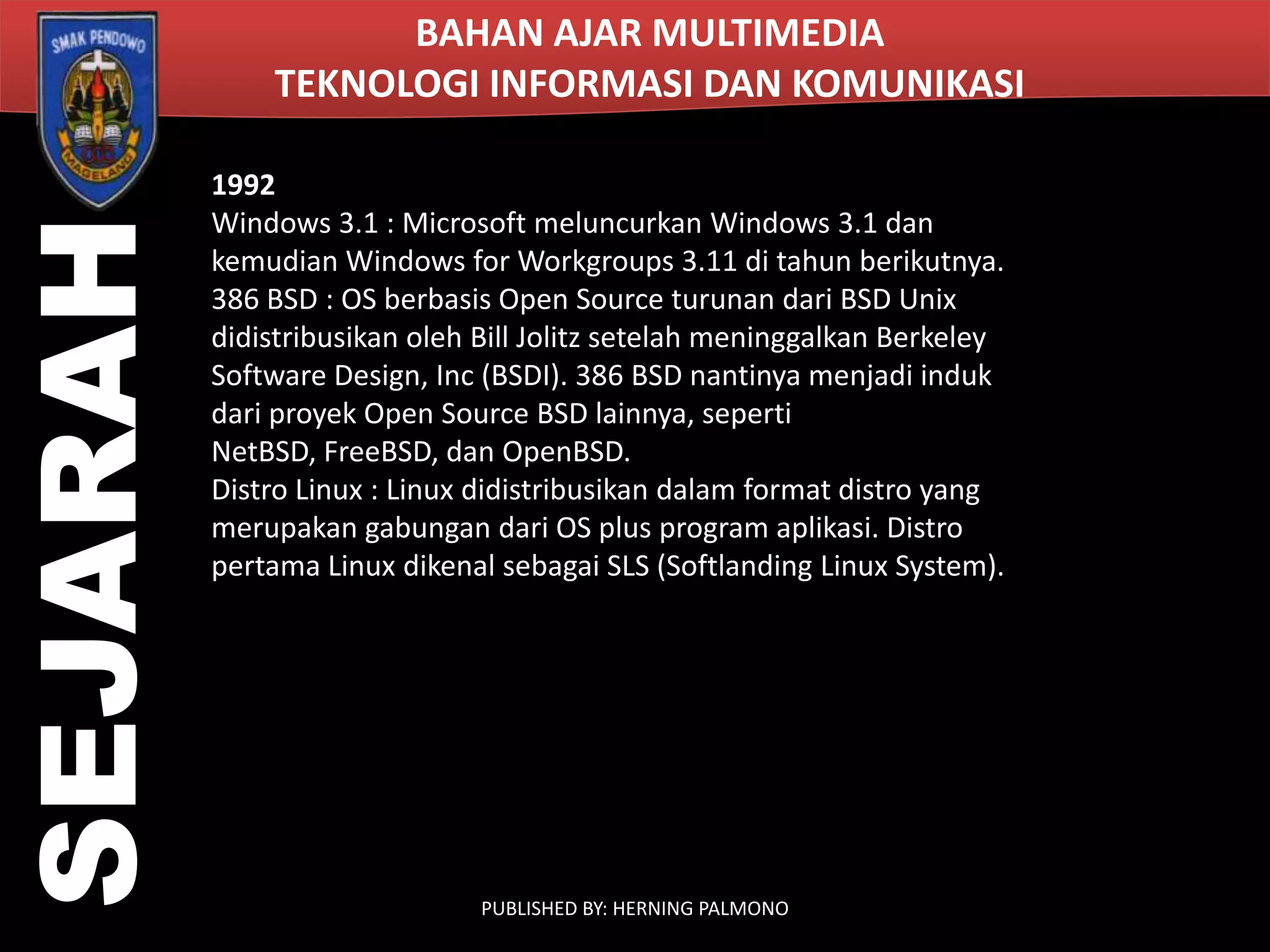 SEJARAH

BAHAN AJAR MULTIMEDIA
TEKNOLOGI INFORMASI DAN KOMUNIKASI
1992
Windows 3.1 : Microsoft meluncurkan Windows 3.1 dan
kemudian Windows for Workgroups 3.11 di tahun berikutnya.
386 BSD : OS berbasis Open Source turunan dari BSD Unix
didistribusikan oleh Bill Jolitz setelah meninggalkan Berkeley
Software Design, Inc (BSDI). 386 BSD nantinya menjadi induk
dari proyek Open Source BSD lainnya, seperti
NetBSD, FreeBSD, dan OpenBSD.
Distro Linux : Linux didistribusikan dalam format distro yang
merupakan gabungan dari OS plus program aplikasi. Distro
pertama Linux dikenal sebagai SLS (Softlanding Linux System).

PUBLISHED BY: HERNING PALMONO

 