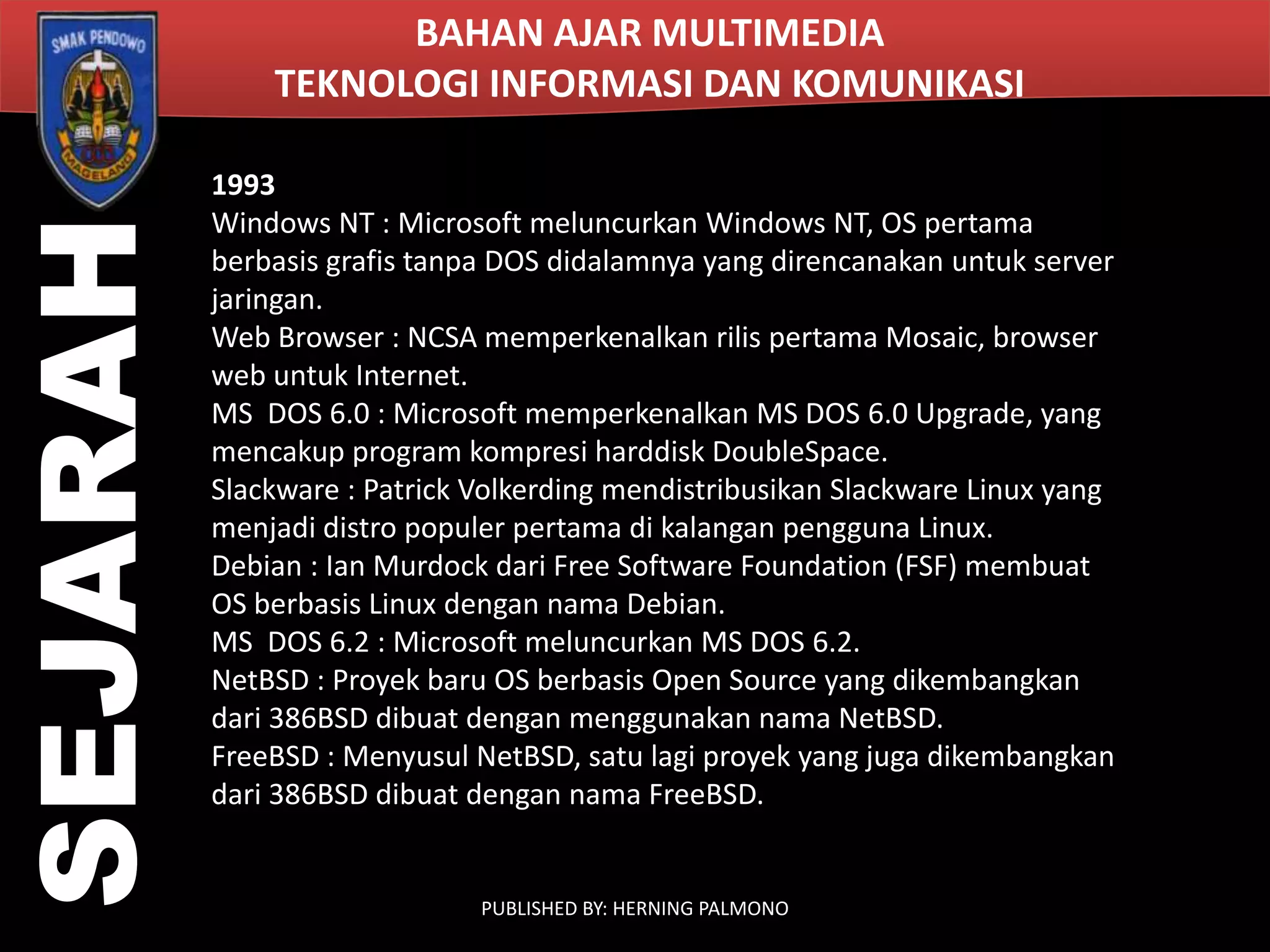 SEJARAH

BAHAN AJAR MULTIMEDIA
TEKNOLOGI INFORMASI DAN KOMUNIKASI
1993
Windows NT : Microsoft meluncurkan Windows NT, OS pertama
berbasis grafis tanpa DOS didalamnya yang direncanakan untuk server
jaringan.
Web Browser : NCSA memperkenalkan rilis pertama Mosaic, browser
web untuk Internet.
MS DOS 6.0 : Microsoft memperkenalkan MS DOS 6.0 Upgrade, yang
mencakup program kompresi harddisk DoubleSpace.
Slackware : Patrick Volkerding mendistribusikan Slackware Linux yang
menjadi distro populer pertama di kalangan pengguna Linux.
Debian : Ian Murdock dari Free Software Foundation (FSF) membuat
OS berbasis Linux dengan nama Debian.
MS DOS 6.2 : Microsoft meluncurkan MS DOS 6.2.
NetBSD : Proyek baru OS berbasis Open Source yang dikembangkan
dari 386BSD dibuat dengan menggunakan nama NetBSD.
FreeBSD : Menyusul NetBSD, satu lagi proyek yang juga dikembangkan
dari 386BSD dibuat dengan nama FreeBSD.

PUBLISHED BY: HERNING PALMONO

 