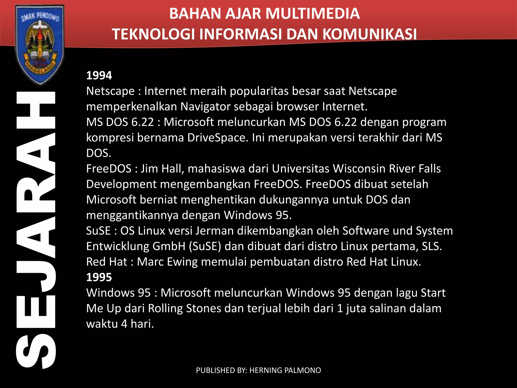 SEJARAH

BAHAN AJAR MULTIMEDIA
TEKNOLOGI INFORMASI DAN KOMUNIKASI
1994
Netscape : Internet meraih popularitas besar saat Netscape
memperkenalkan Navigator sebagai browser Internet.
MS DOS 6.22 : Microsoft meluncurkan MS DOS 6.22 dengan program
kompresi bernama DriveSpace. Ini merupakan versi terakhir dari MS
DOS.
FreeDOS : Jim Hall, mahasiswa dari Universitas Wisconsin River Falls
Development mengembangkan FreeDOS. FreeDOS dibuat setelah
Microsoft berniat menghentikan dukungannya untuk DOS dan
menggantikannya dengan Windows 95.
SuSE : OS Linux versi Jerman dikembangkan oleh Software und System
Entwicklung GmbH (SuSE) dan dibuat dari distro Linux pertama, SLS.
Red Hat : Marc Ewing memulai pembuatan distro Red Hat Linux.
1995
Windows 95 : Microsoft meluncurkan Windows 95 dengan lagu Start
Me Up dari Rolling Stones dan terjual lebih dari 1 juta salinan dalam
waktu 4 hari.

PUBLISHED BY: HERNING PALMONO

 