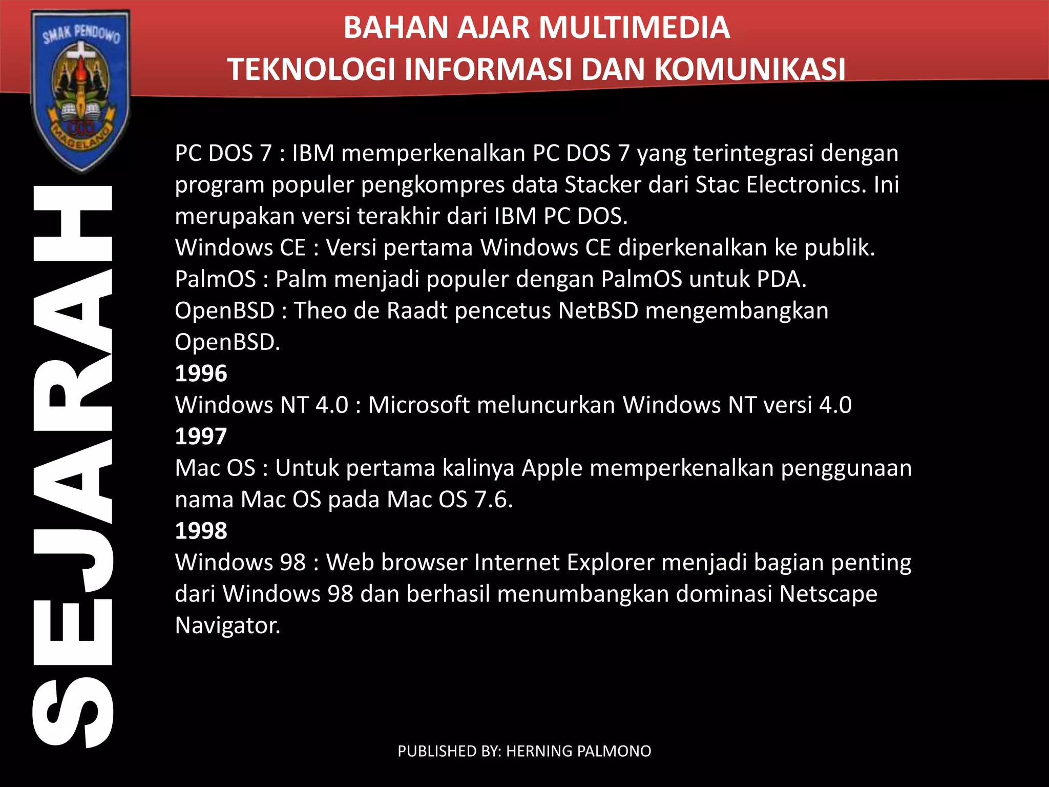 SEJARAH

BAHAN AJAR MULTIMEDIA
TEKNOLOGI INFORMASI DAN KOMUNIKASI
PC DOS 7 : IBM memperkenalkan PC DOS 7 yang terintegrasi dengan
program populer pengkompres data Stacker dari Stac Electronics. Ini
merupakan versi terakhir dari IBM PC DOS.
Windows CE : Versi pertama Windows CE diperkenalkan ke publik.
PalmOS : Palm menjadi populer dengan PalmOS untuk PDA.
OpenBSD : Theo de Raadt pencetus NetBSD mengembangkan
OpenBSD.
1996
Windows NT 4.0 : Microsoft meluncurkan Windows NT versi 4.0
1997
Mac OS : Untuk pertama kalinya Apple memperkenalkan penggunaan
nama Mac OS pada Mac OS 7.6.
1998
Windows 98 : Web browser Internet Explorer menjadi bagian penting
dari Windows 98 dan berhasil menumbangkan dominasi Netscape
Navigator.

PUBLISHED BY: HERNING PALMONO

 