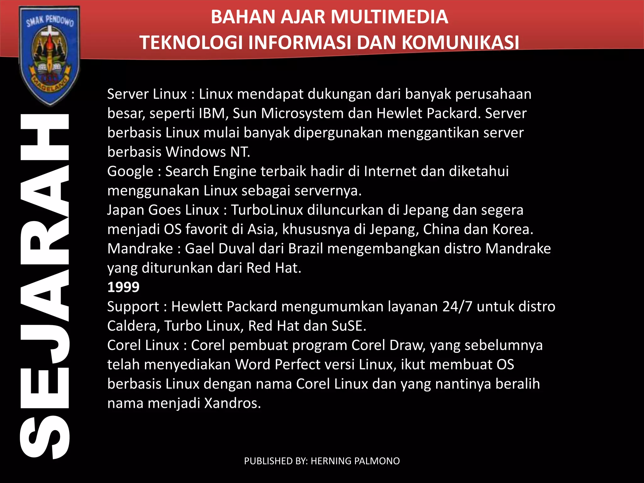SEJARAH

BAHAN AJAR MULTIMEDIA
TEKNOLOGI INFORMASI DAN KOMUNIKASI
Server Linux : Linux mendapat dukungan dari banyak perusahaan
besar, seperti IBM, Sun Microsystem dan Hewlet Packard. Server
berbasis Linux mulai banyak dipergunakan menggantikan server
berbasis Windows NT.
Google : Search Engine terbaik hadir di Internet dan diketahui
menggunakan Linux sebagai servernya.
Japan Goes Linux : TurboLinux diluncurkan di Jepang dan segera
menjadi OS favorit di Asia, khususnya di Jepang, China dan Korea.
Mandrake : Gael Duval dari Brazil mengembangkan distro Mandrake
yang diturunkan dari Red Hat.
1999
Support : Hewlett Packard mengumumkan layanan 24/7 untuk distro
Caldera, Turbo Linux, Red Hat dan SuSE.
Corel Linux : Corel pembuat program Corel Draw, yang sebelumnya
telah menyediakan Word Perfect versi Linux, ikut membuat OS
berbasis Linux dengan nama Corel Linux dan yang nantinya beralih
nama menjadi Xandros.

PUBLISHED BY: HERNING PALMONO

 