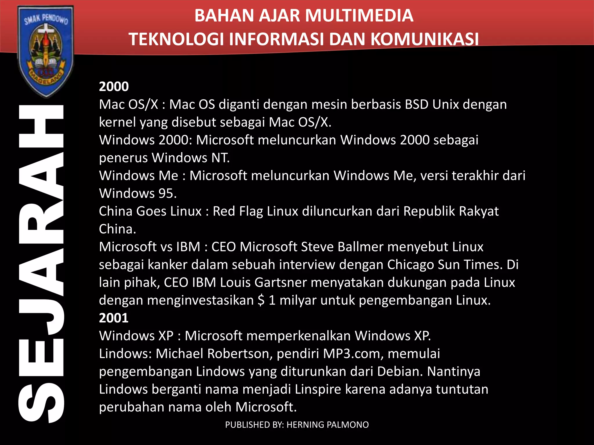 SEJARAH

BAHAN AJAR MULTIMEDIA
TEKNOLOGI INFORMASI DAN KOMUNIKASI
2000
Mac OS/X : Mac OS diganti dengan mesin berbasis BSD Unix dengan
kernel yang disebut sebagai Mac OS/X.
Windows 2000: Microsoft meluncurkan Windows 2000 sebagai
penerus Windows NT.
Windows Me : Microsoft meluncurkan Windows Me, versi terakhir dari
Windows 95.
China Goes Linux : Red Flag Linux diluncurkan dari Republik Rakyat
China.
Microsoft vs IBM : CEO Microsoft Steve Ballmer menyebut Linux
sebagai kanker dalam sebuah interview dengan Chicago Sun Times. Di
lain pihak, CEO IBM Louis Gartsner menyatakan dukungan pada Linux
dengan menginvestasikan $ 1 milyar untuk pengembangan Linux.
2001
Windows XP : Microsoft memperkenalkan Windows XP.
Lindows: Michael Robertson, pendiri MP3.com, memulai
pengembangan Lindows yang diturunkan dari Debian. Nantinya
Lindows berganti nama menjadi Linspire karena adanya tuntutan
perubahan nama oleh Microsoft.
PUBLISHED BY: HERNING PALMONO

 