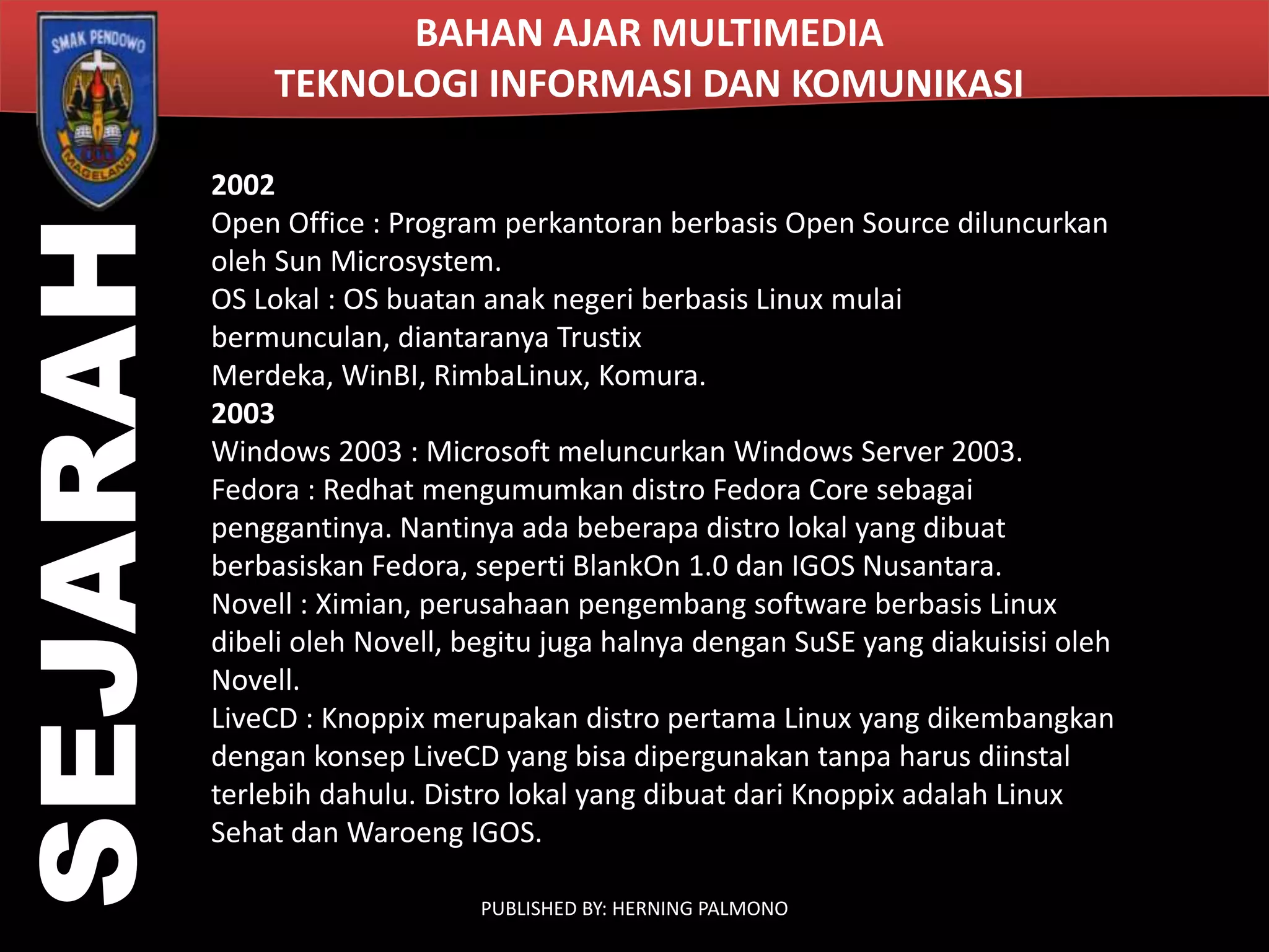 SEJARAH

BAHAN AJAR MULTIMEDIA
TEKNOLOGI INFORMASI DAN KOMUNIKASI
2002
Open Office : Program perkantoran berbasis Open Source diluncurkan
oleh Sun Microsystem.
OS Lokal : OS buatan anak negeri berbasis Linux mulai
bermunculan, diantaranya Trustix
Merdeka, WinBI, RimbaLinux, Komura.
2003
Windows 2003 : Microsoft meluncurkan Windows Server 2003.
Fedora : Redhat mengumumkan distro Fedora Core sebagai
penggantinya. Nantinya ada beberapa distro lokal yang dibuat
berbasiskan Fedora, seperti BlankOn 1.0 dan IGOS Nusantara.
Novell : Ximian, perusahaan pengembang software berbasis Linux
dibeli oleh Novell, begitu juga halnya dengan SuSE yang diakuisisi oleh
Novell.
LiveCD : Knoppix merupakan distro pertama Linux yang dikembangkan
dengan konsep LiveCD yang bisa dipergunakan tanpa harus diinstal
terlebih dahulu. Distro lokal yang dibuat dari Knoppix adalah Linux
Sehat dan Waroeng IGOS.
PUBLISHED BY: HERNING PALMONO

 