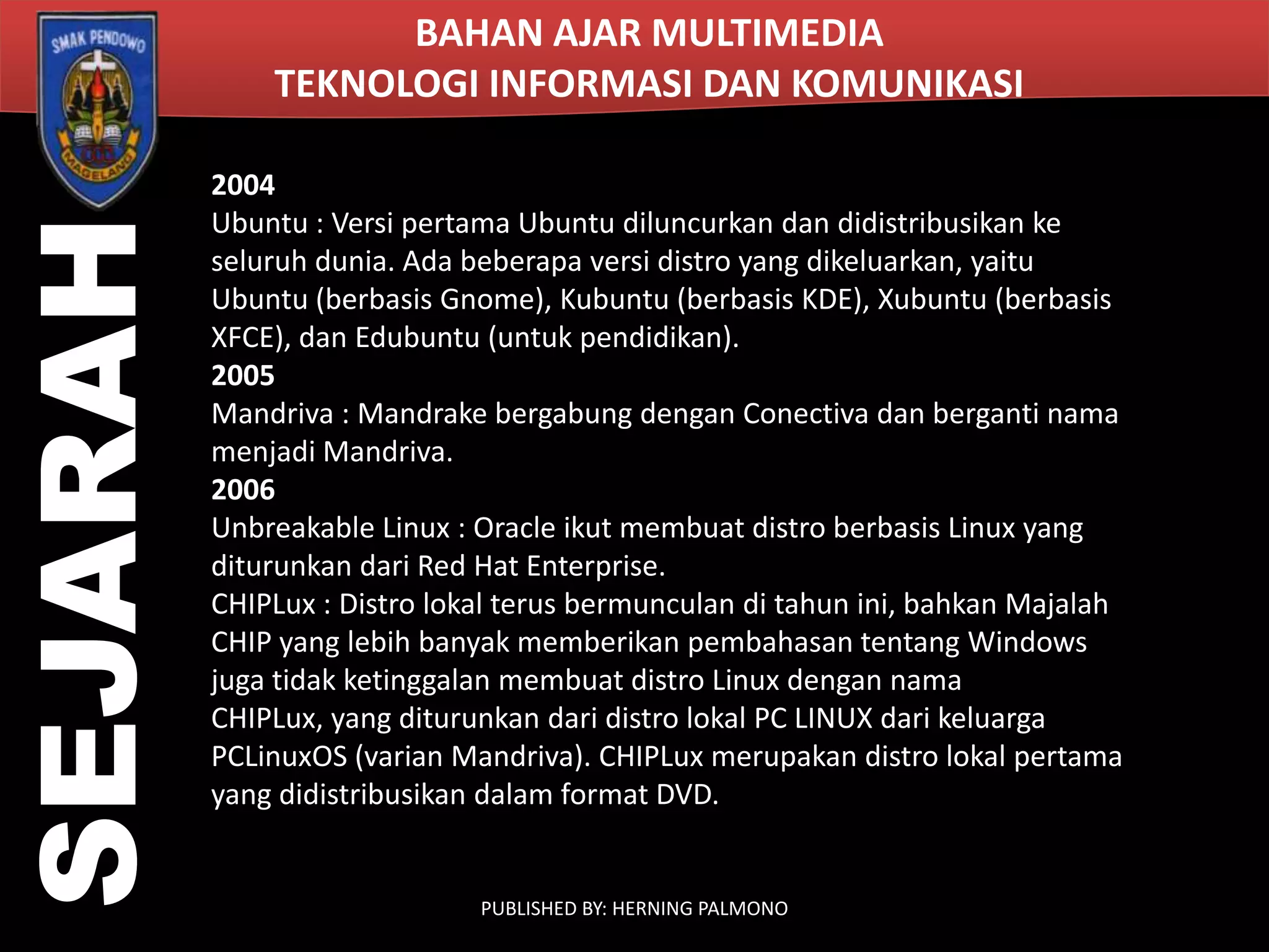 SEJARAH

BAHAN AJAR MULTIMEDIA
TEKNOLOGI INFORMASI DAN KOMUNIKASI
2004
Ubuntu : Versi pertama Ubuntu diluncurkan dan didistribusikan ke
seluruh dunia. Ada beberapa versi distro yang dikeluarkan, yaitu
Ubuntu (berbasis Gnome), Kubuntu (berbasis KDE), Xubuntu (berbasis
XFCE), dan Edubuntu (untuk pendidikan).
2005
Mandriva : Mandrake bergabung dengan Conectiva dan berganti nama
menjadi Mandriva.
2006
Unbreakable Linux : Oracle ikut membuat distro berbasis Linux yang
diturunkan dari Red Hat Enterprise.
CHIPLux : Distro lokal terus bermunculan di tahun ini, bahkan Majalah
CHIP yang lebih banyak memberikan pembahasan tentang Windows
juga tidak ketinggalan membuat distro Linux dengan nama
CHIPLux, yang diturunkan dari distro lokal PC LINUX dari keluarga
PCLinuxOS (varian Mandriva). CHIPLux merupakan distro lokal pertama
yang didistribusikan dalam format DVD.

PUBLISHED BY: HERNING PALMONO

 