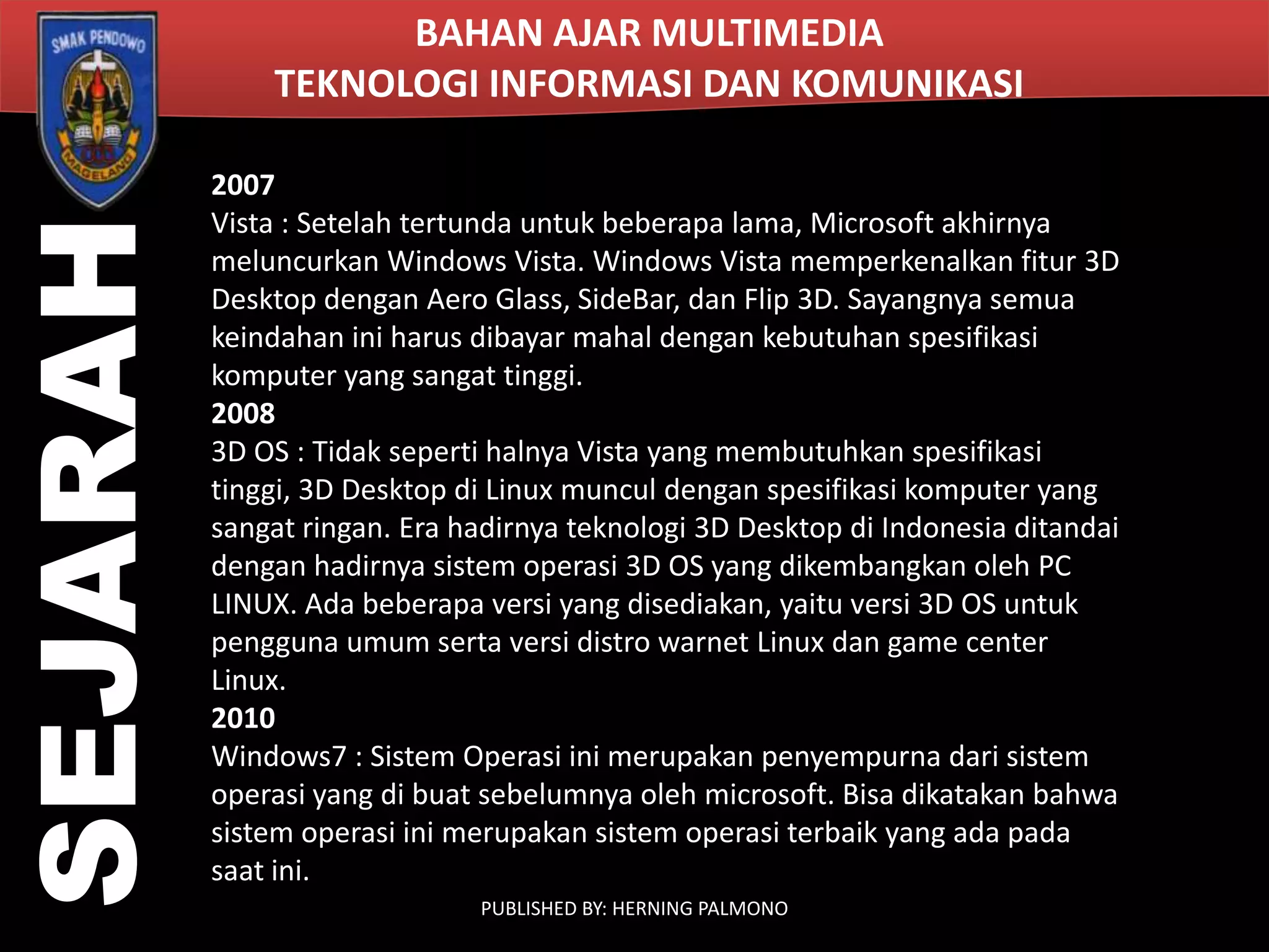 SEJARAH

BAHAN AJAR MULTIMEDIA
TEKNOLOGI INFORMASI DAN KOMUNIKASI
2007
Vista : Setelah tertunda untuk beberapa lama, Microsoft akhirnya
meluncurkan Windows Vista. Windows Vista memperkenalkan fitur 3D
Desktop dengan Aero Glass, SideBar, dan Flip 3D. Sayangnya semua
keindahan ini harus dibayar mahal dengan kebutuhan spesifikasi
komputer yang sangat tinggi.
2008
3D OS : Tidak seperti halnya Vista yang membutuhkan spesifikasi
tinggi, 3D Desktop di Linux muncul dengan spesifikasi komputer yang
sangat ringan. Era hadirnya teknologi 3D Desktop di Indonesia ditandai
dengan hadirnya sistem operasi 3D OS yang dikembangkan oleh PC
LINUX. Ada beberapa versi yang disediakan, yaitu versi 3D OS untuk
pengguna umum serta versi distro warnet Linux dan game center
Linux.
2010
Windows7 : Sistem Operasi ini merupakan penyempurna dari sistem
operasi yang di buat sebelumnya oleh microsoft. Bisa dikatakan bahwa
sistem operasi ini merupakan sistem operasi terbaik yang ada pada
saat ini.
PUBLISHED BY: HERNING PALMONO

 