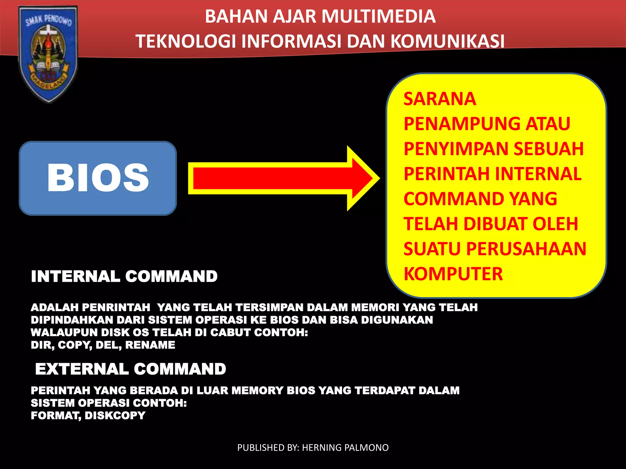 BAHAN AJAR MULTIMEDIA
TEKNOLOGI INFORMASI DAN KOMUNIKASI
SARANA
PENAMPUNG ATAU
PENYIMPAN SEBUAH
PERINTAH INTERNAL
COMMAND YANG
TELAH DIBUAT OLEH
SUATU PERUSAHAAN
KOMPUTER

BIOS
INTERNAL COMMAND

ADALAH PENRINTAH YANG TELAH TERSIMPAN DALAM MEMORI YANG TELAH
DIPINDAHKAN DARI SISTEM OPERASI KE BIOS DAN BISA DIGUNAKAN
WALAUPUN DISK OS TELAH DI CABUT CONTOH:
DIR, COPY, DEL, RENAME

EXTERNAL COMMAND
PERINTAH YANG BERADA DI LUAR MEMORY BIOS YANG TERDAPAT DALAM
SISTEM OPERASI CONTOH:
FORMAT, DISKCOPY
PUBLISHED BY: HERNING PALMONO

 