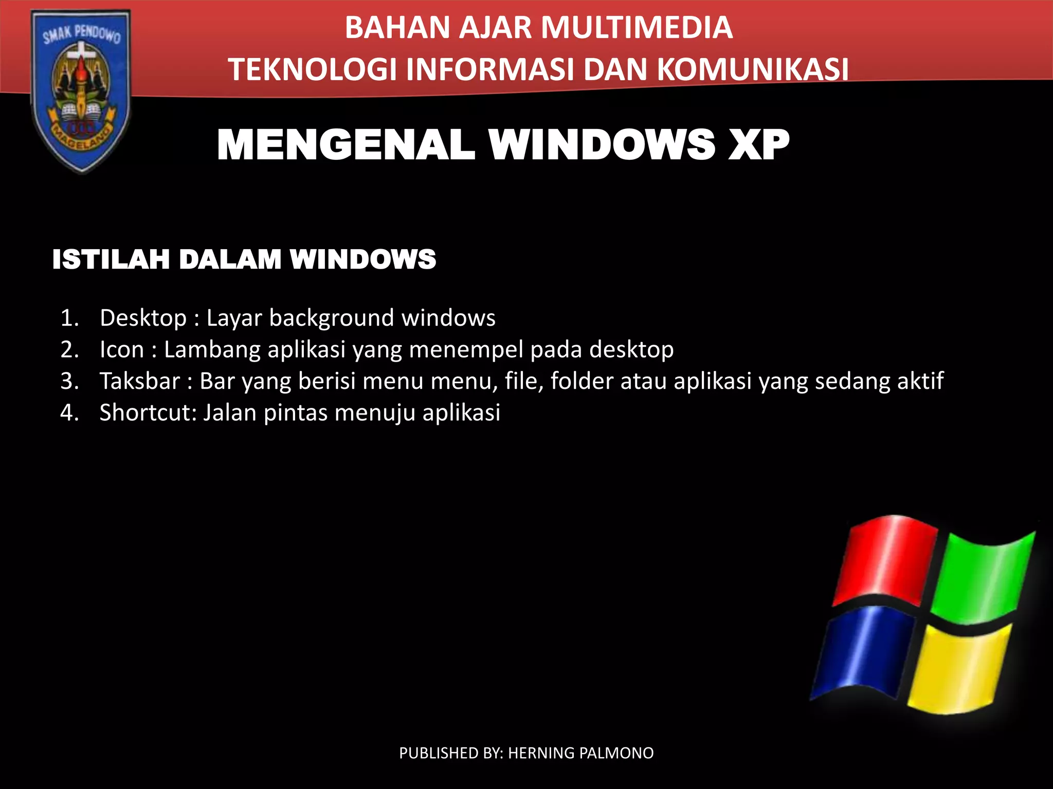 BAHAN AJAR MULTIMEDIA
TEKNOLOGI INFORMASI DAN KOMUNIKASI

MENGENAL WINDOWS XP
ISTILAH DALAM WINDOWS
1.
2.
3.
4.

Desktop : Layar background windows
Icon : Lambang aplikasi yang menempel pada desktop
Taksbar : Bar yang berisi menu menu, file, folder atau aplikasi yang sedang aktif
Shortcut: Jalan pintas menuju aplikasi

PUBLISHED BY: HERNING PALMONO

 