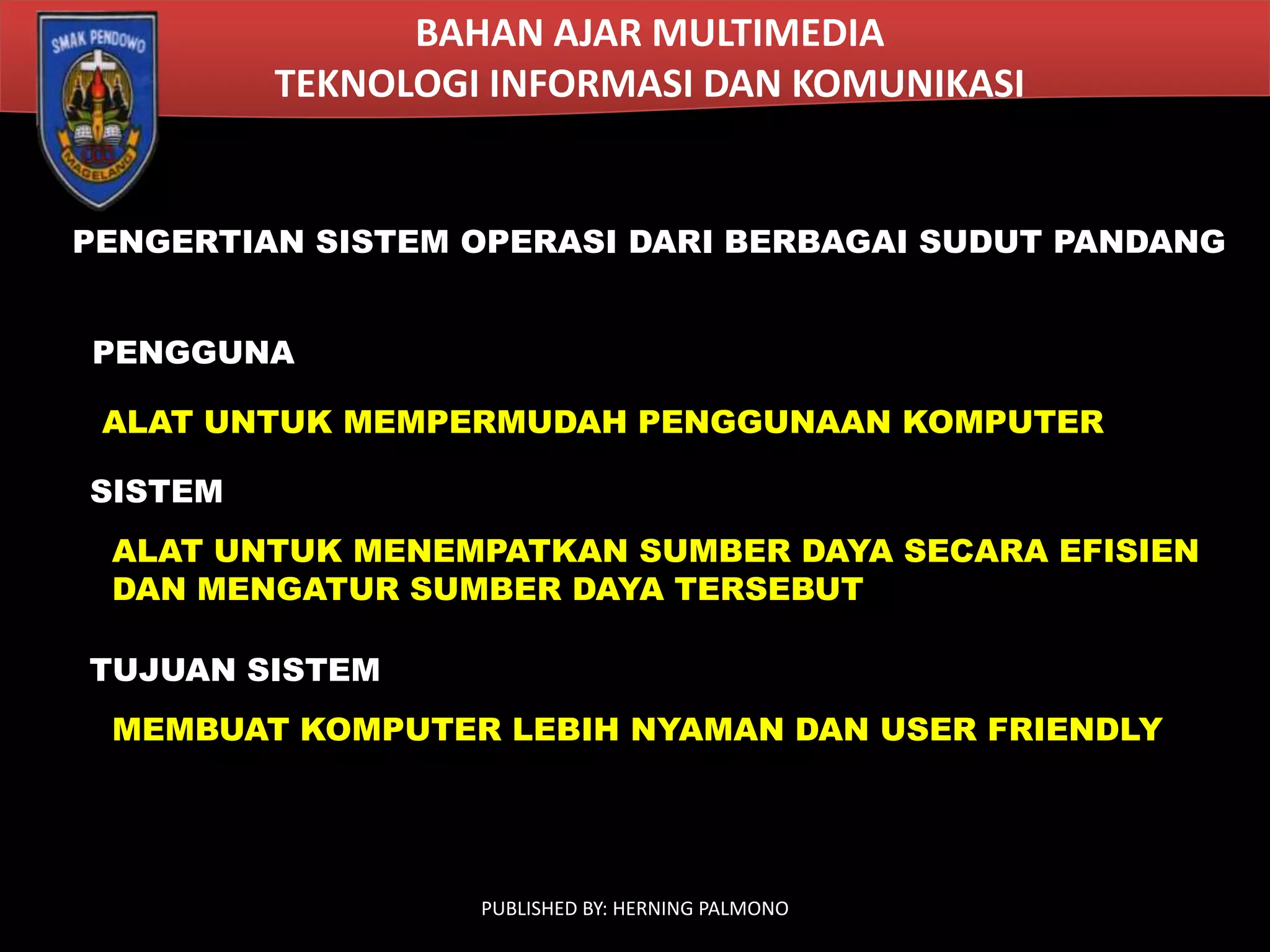 BAHAN AJAR MULTIMEDIA
TEKNOLOGI INFORMASI DAN KOMUNIKASI

PENGERTIAN SISTEM OPERASI DARI BERBAGAI SUDUT PANDANG
PENGGUNA
ALAT UNTUK MEMPERMUDAH PENGGUNAAN KOMPUTER
SISTEM

ALAT UNTUK MENEMPATKAN SUMBER DAYA SECARA EFISIEN
DAN MENGATUR SUMBER DAYA TERSEBUT
TUJUAN SISTEM
MEMBUAT KOMPUTER LEBIH NYAMAN DAN USER FRIENDLY

PUBLISHED BY: HERNING PALMONO

 