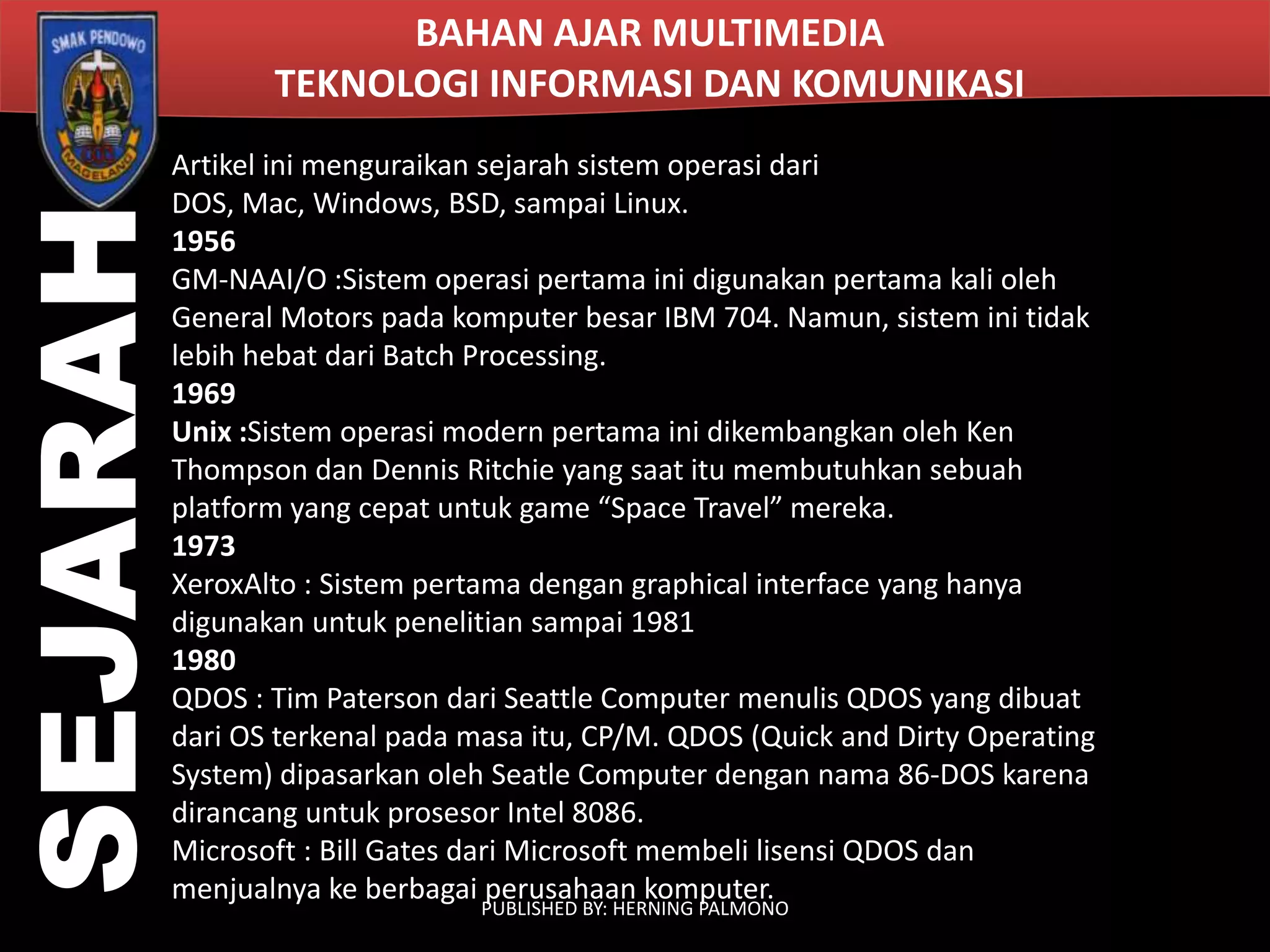 SEJARAH

BAHAN AJAR MULTIMEDIA
TEKNOLOGI INFORMASI DAN KOMUNIKASI
Artikel ini menguraikan sejarah sistem operasi dari
DOS, Mac, Windows, BSD, sampai Linux.
1956
GM-NAAI/O :Sistem operasi pertama ini digunakan pertama kali oleh
General Motors pada komputer besar IBM 704. Namun, sistem ini tidak
lebih hebat dari Batch Processing.
1969
Unix :Sistem operasi modern pertama ini dikembangkan oleh Ken
Thompson dan Dennis Ritchie yang saat itu membutuhkan sebuah
platform yang cepat untuk game “Space Travel” mereka.
1973
XeroxAlto : Sistem pertama dengan graphical interface yang hanya
digunakan untuk penelitian sampai 1981
1980
QDOS : Tim Paterson dari Seattle Computer menulis QDOS yang dibuat
dari OS terkenal pada masa itu, CP/M. QDOS (Quick and Dirty Operating
System) dipasarkan oleh Seatle Computer dengan nama 86-DOS karena
dirancang untuk prosesor Intel 8086.
Microsoft : Bill Gates dari Microsoft membeli lisensi QDOS dan
menjualnya ke berbagai perusahaan komputer.
PUBLISHED BY: HERNING PALMONO

 