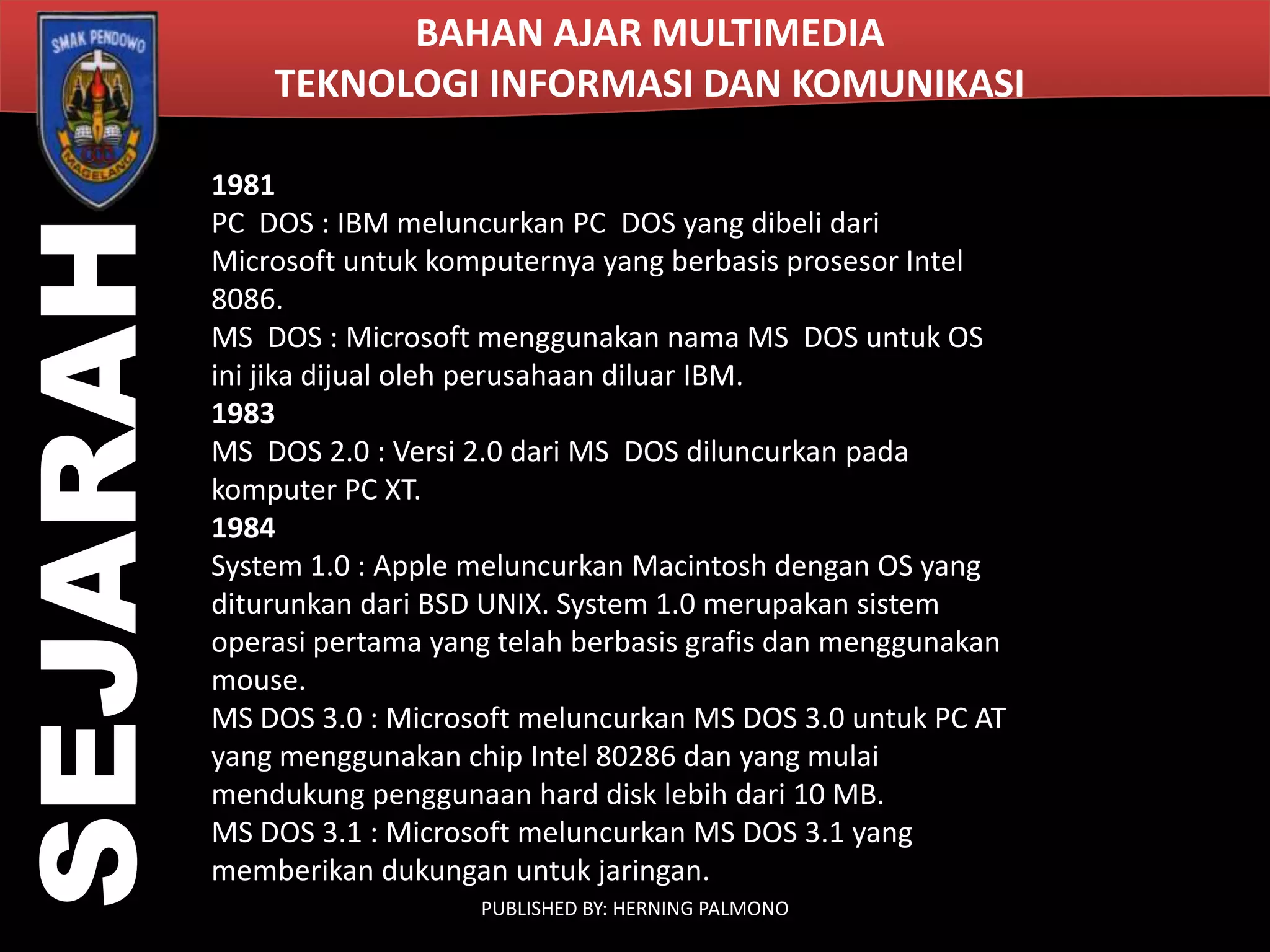 SEJARAH

BAHAN AJAR MULTIMEDIA
TEKNOLOGI INFORMASI DAN KOMUNIKASI
1981
PC DOS : IBM meluncurkan PC DOS yang dibeli dari
Microsoft untuk komputernya yang berbasis prosesor Intel
8086.
MS DOS : Microsoft menggunakan nama MS DOS untuk OS
ini jika dijual oleh perusahaan diluar IBM.
1983
MS DOS 2.0 : Versi 2.0 dari MS DOS diluncurkan pada
komputer PC XT.
1984
System 1.0 : Apple meluncurkan Macintosh dengan OS yang
diturunkan dari BSD UNIX. System 1.0 merupakan sistem
operasi pertama yang telah berbasis grafis dan menggunakan
mouse.
MS DOS 3.0 : Microsoft meluncurkan MS DOS 3.0 untuk PC AT
yang menggunakan chip Intel 80286 dan yang mulai
mendukung penggunaan hard disk lebih dari 10 MB.
MS DOS 3.1 : Microsoft meluncurkan MS DOS 3.1 yang
memberikan dukungan untuk jaringan.
PUBLISHED BY: HERNING PALMONO

 