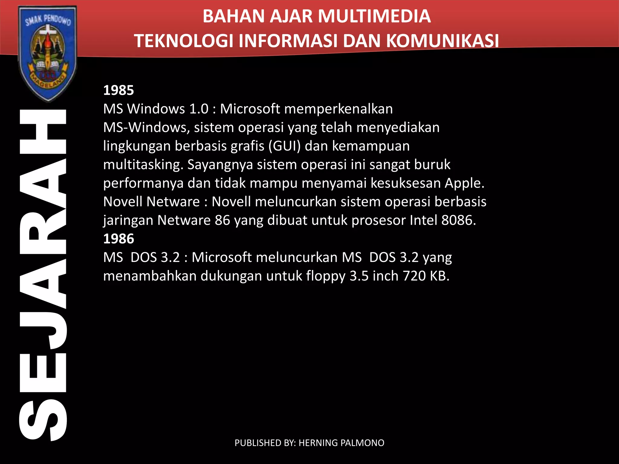 SEJARAH

BAHAN AJAR MULTIMEDIA
TEKNOLOGI INFORMASI DAN KOMUNIKASI
1985
MS Windows 1.0 : Microsoft memperkenalkan
MS-Windows, sistem operasi yang telah menyediakan
lingkungan berbasis grafis (GUI) dan kemampuan
multitasking. Sayangnya sistem operasi ini sangat buruk
performanya dan tidak mampu menyamai kesuksesan Apple.
Novell Netware : Novell meluncurkan sistem operasi berbasis
jaringan Netware 86 yang dibuat untuk prosesor Intel 8086.
1986
MS DOS 3.2 : Microsoft meluncurkan MS DOS 3.2 yang
menambahkan dukungan untuk floppy 3.5 inch 720 KB.

PUBLISHED BY: HERNING PALMONO

 