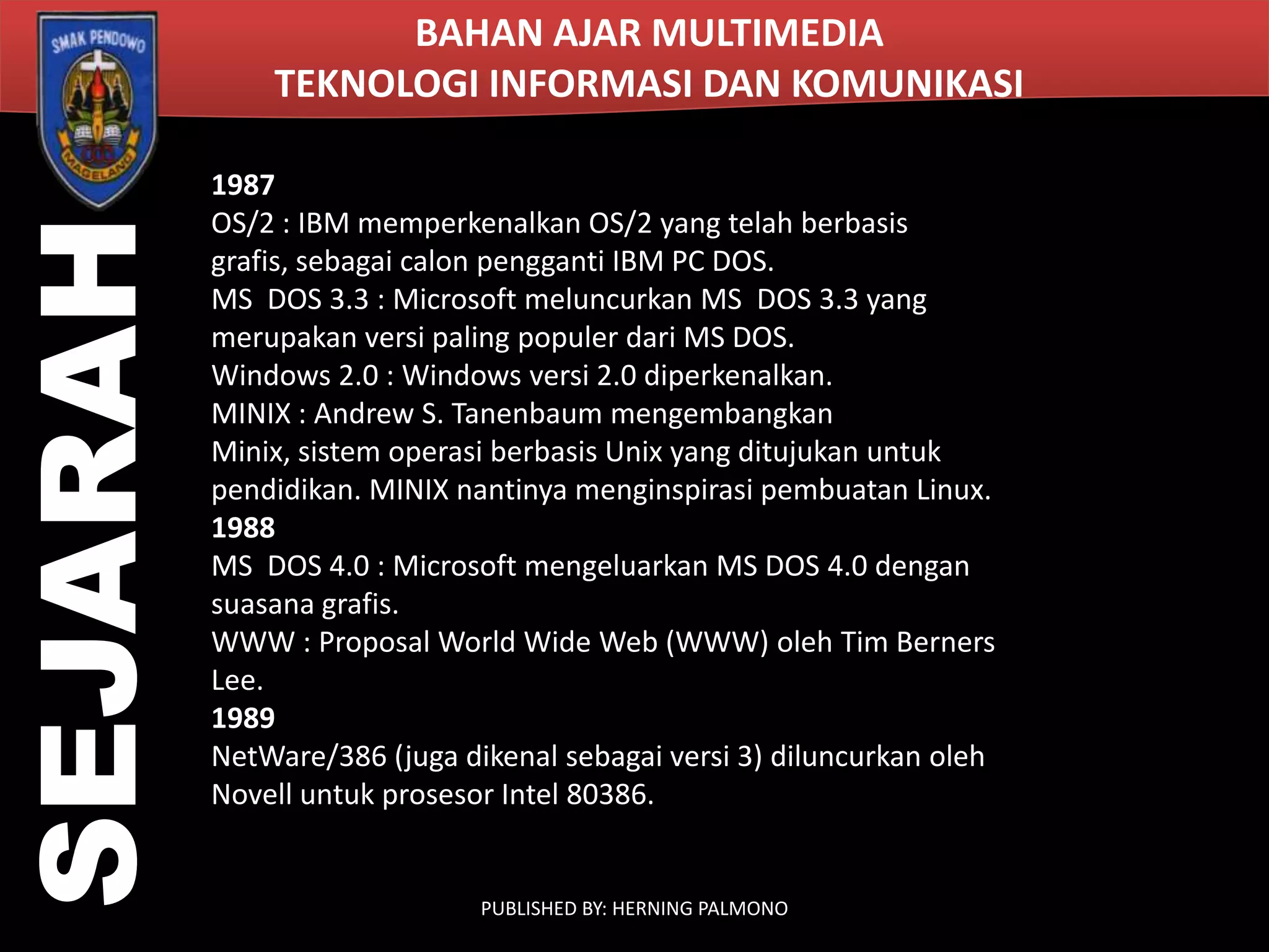 SEJARAH

BAHAN AJAR MULTIMEDIA
TEKNOLOGI INFORMASI DAN KOMUNIKASI
1987
OS/2 : IBM memperkenalkan OS/2 yang telah berbasis
grafis, sebagai calon pengganti IBM PC DOS.
MS DOS 3.3 : Microsoft meluncurkan MS DOS 3.3 yang
merupakan versi paling populer dari MS DOS.
Windows 2.0 : Windows versi 2.0 diperkenalkan.
MINIX : Andrew S. Tanenbaum mengembangkan
Minix, sistem operasi berbasis Unix yang ditujukan untuk
pendidikan. MINIX nantinya menginspirasi pembuatan Linux.
1988
MS DOS 4.0 : Microsoft mengeluarkan MS DOS 4.0 dengan
suasana grafis.
WWW : Proposal World Wide Web (WWW) oleh Tim Berners
Lee.
1989
NetWare/386 (juga dikenal sebagai versi 3) diluncurkan oleh
Novell untuk prosesor Intel 80386.

PUBLISHED BY: HERNING PALMONO

 