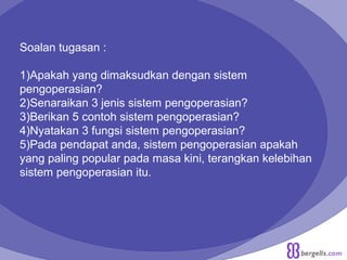 Soalan tugasan :
1)Apakah yang dimaksudkan dengan sistem
pengoperasian?
2)Senaraikan 3 jenis sistem pengoperasian?
3)Berikan 5 contoh sistem pengoperasian?
4)Nyatakan 3 fungsi sistem pengoperasian?
5)Pada pendapat anda, sistem pengoperasian apakah
yang paling popular pada masa kini, terangkan kelebihan
sistem pengoperasian itu.
 