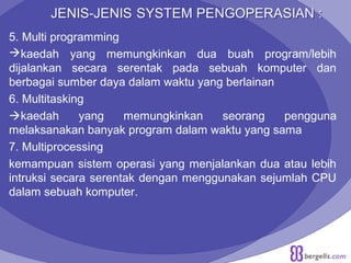 5. Multi programming
kaedah yang memungkinkan dua buah program/lebih
dijalankan secara serentak pada sebuah komputer dan
berbagai sumber daya dalam waktu yang berlainan
6. Multitasking
kaedah yang memungkinkan seorang pengguna
melaksanakan banyak program dalam waktu yang sama
7. Multiprocessing
kemampuan sistem operasi yang menjalankan dua atau lebih
intruksi secara serentak dengan menggunakan sejumlah CPU
dalam sebuah komputer.
 