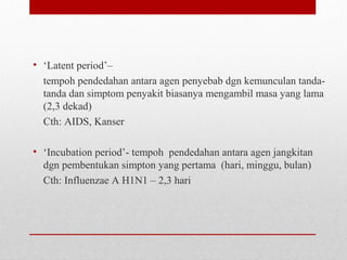 • ‘Latent period’–
tempoh pendedahan antara agen penyebab dgn kemunculan tanda-
tanda dan simptom penyakit biasanya mengambil masa yang lama
(2,3 dekad)
Cth: AIDS, Kanser
• ‘Incubation period’- tempoh pendedahan antara agen jangkitan
dgn pembentukan simpton yang pertama (hari, minggu, bulan)
Cth: Influenzae A H1N1 – 2,3 hari
 