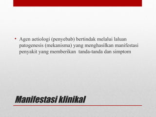 Manifestasi klinikal
• Agen aetiologi (penyebab) bertindak melalui laluan
patogenesis (mekanisma) yang menghasilkan manifestasi
penyakit yang memberikan tanda-tanda dan simptom
 