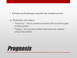 Prognosis
• Ramalan perkembangan penyakit dan keadaan pesakit
a) ’Remission and relapse’
• ’Remission’ : Proses pertukaran keadaan aktif penyakit kepada
keadaan pendam
• ’Relapse’: Kemunculan kembali tanda-tanda dan simptom
selepas fasa pendam
 