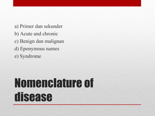 Nomenclature of
disease
a) Primer dan sekunder
b) Acute and chronic
c) Benign dan malignan
d) Eponymous names
e) Syndrome
 