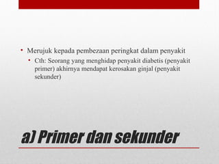 a) Primer dan sekunder
• Merujuk kepada pembezaan peringkat dalam penyakit
• Cth: Seorang yang menghidap penyakit diabetis (penyakit
primer) akhirnya mendapat kerosakan ginjal (penyakit
sekunder)
 