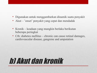 b) Akut dan kronik
• Digunakan untuk menggambarkan dinamik suatu penyakit
• Akut – ’onset’ penyakit yang cepat dan mendadak
• Kronik – keadaan yang mungkin berlaku berikutan
beberapa peringkat
• Cth: diabetes mellitus – chronic can cause retinal damages,
cardiovascular disease, gangrene and amputation
 