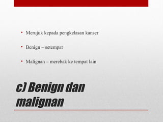 c) Benign dan
malignan
• Merujuk kepada pengkelasan kanser
• Benign – setempat
• Malignan – merebak ke tempat lain
 