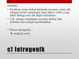 c) Iatrogenik
Definisi
• Keadaan yang timbul daripada rawatan, sama ada
sebagai kesan sampingan atau faktor risiko yang
tidak diduga atau tak dapat dielakkan
• Cth: selepas mendapat rawatan akibat luka
terbakar dan selepas pembedahan
• Punca iatrogenik :-
 medical error
 