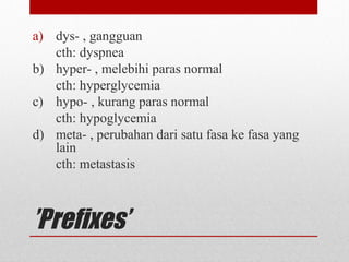 ’Prefixes’
a) dys- , gangguan
cth: dyspnea
b) hyper- , melebihi paras normal
cth: hyperglycemia
c) hypo- , kurang paras normal
cth: hypoglycemia
d) meta- , perubahan dari satu fasa ke fasa yang
lain
cth: metastasis
 