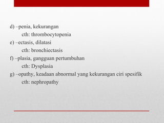d) –penia, kekurangan
cth: thrombocytopenia
e) –ectasis, dilatasi
cth: bronchiectasis
f) –plasia, gangguan pertumbuhan
cth: Dysplasia
g) –opathy, keadaan abnormal yang kekurangan ciri spesifik
cth: nephropathy
 