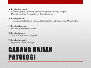 CABANG KAJIAN
PATOLOGI
A. Patologi anatomi
• Sitopatologi (sel), Patologi pembedahan (tisu), Patologi autopsi,
Dermatopatologi, Neuropatologi dan sebagainya
B. Patologi klinikal
• Tabung darah, Biokimia klinikal, Hematopatologi, Immunologi, Mikrobiologi
C. Patologi forensik
• siasatan, pemeriksaan, autopsi
D. Patologi umum
• Jenis dan mekanisma penyakit
E. Patologi sistemik
• Organ dan sistem patologi
 