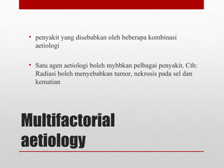 Multifactorial
aetiology
• penyakit yang disebabkan oleh beberapa kombinasi
aetiologi
• Satu agen aetiologi boleh mybbkan pelbagai penyakit. Cth:
Radiasi boleh menyebabkan tumor, nekrosis pada sel dan
kematian
 