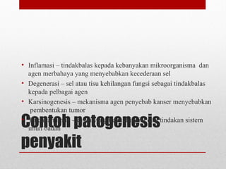 Contoh patogenesis
penyakit
• Inflamasi – tindakbalas kepada kebanyakan mikroorganisma dan
agen merbahaya yang menyebabkan kecederaan sel
• Degenerasi – sel atau tisu kehilangan fungsi sebagai tindakbalas
kepada pelbagai agen
• Karsinogenesis – mekanisma agen penyebab kanser menyebabkan
pembentukan tumor
• Tindakan imun - kesan yang tidak diingini dari tindakan sistem
imun badan
 