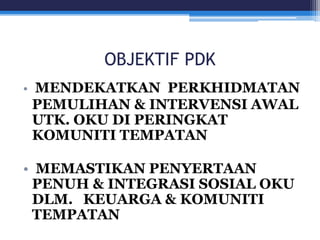 OBJEKTIF PDK 
• MENDEKATKAN PERKHIDMATAN 
PEMULIHAN & INTERVENSI AWAL 
UTK. OKU DI PERINGKAT 
KOMUNITI TEMPATAN 
• MEMASTIKAN PENYERTAAN 
PENUH & INTEGRASI SOSIAL OKU 
DLM. KEUARGA & KOMUNITI 
TEMPATAN 
 