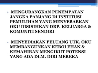 • MENGURANGKAN PENEMPATAN 
JANGKA PANJANG DI INSTITUSI 
PEMULIHAN YANG MENYEBABKAN 
OKU DISISIHKAN DRP. KELUARGA & 
KOMUNITI SENDIRI 
• MENYEDIAKAN PELUANG UTK. OKU 
MEMBANGUNKAN KEBOLEHAN & 
KEMAHIRAN MENGIKUT POTENSI 
YANG ADA DLM. DIRI MEREKA 
 